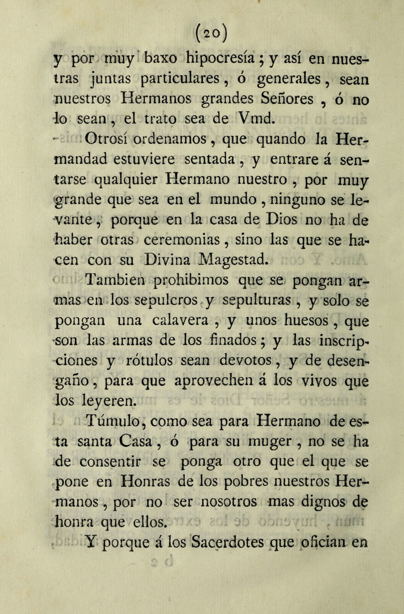 y por- múy’ baxo hipocresía; y así en nues- tras juntas particulares, ó generales, sean nuestros Hermanos grandes Señores , ó no do sean, el trato sea de Vmd. • - . Otrosí ordenamos, que quando la Her- mandad estuviere sentada, y entrare á sen- tarse qualquier Hermano nuestro , por muy 'grande que' sea en el mundo , ninguno se le- vante porque en la casa de Dios no ha de haber otras ceremonias, sino las que se ha- cen con su Divina Magostad. ' También prohibimos que se pongan ar- mas en-los sepulcros y sepulturas , y solo se pongan una calavera , y unos huesos , que •son las armas de los finados; y las inscrip- ciones y rótulos sean devotos, y de desen- gaño , para que aprovechen á los vivos que los leyeren. Túmulo, como sea para Hermano de es- ta santa Casa, ó para su muger , no se ha •de consentir se ponga otro que el que se •pone en Honras de los pobres nuestros Her- manos , por no ser nosotros mas dignos de honra que ellos. ■ y porque á los Sacerdotes que ofician en