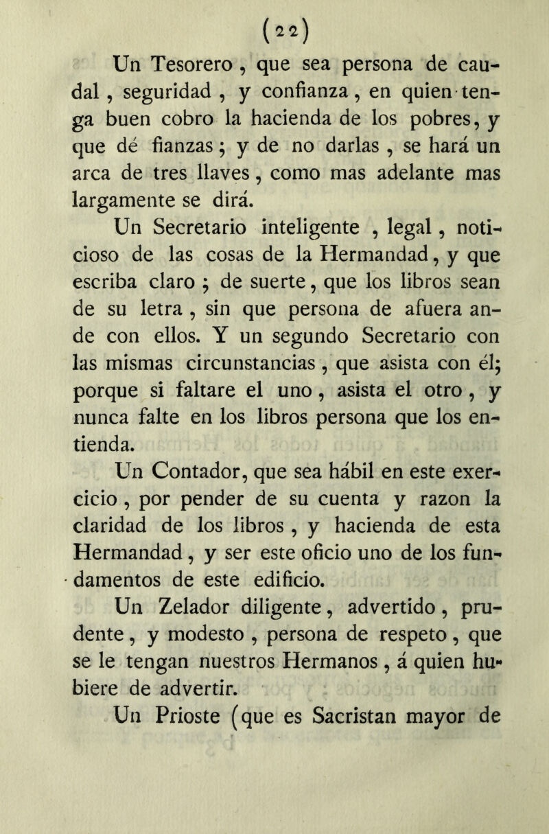 (cía) Un Tesorero, que sea persona de cau- dal , seguridad , y confianza, en quien ten- ga buen cobro la hacienda de los pobres, y que dé fianzas 5 y de no darlas , se hará un arca de tres llaves, como mas adelante mas largamente se dirá. Un Secretario inteligente , legal, noti- cioso de las cosas de la Hermandad, y que escriba claro ; de suerte, que los libros sean de su letra , sin que persona de afuera an- de con ellos. Y un segundo Secretario con las mismas circunstancias , que asista con él; porque si faltare el uno, asista el otro , y nunca falte en los libros persona que los en- tienda. Un Contador, que sea hábil en este exer- cicio , por pender de su cuenta y razón la claridad de los libros , y hacienda de esta Hermandad, y ser este oficio uno de los fun- damentos de este edificio. Un Zelador diligente, advertido, pru- dente , y modesto , persona de respeto, que se le tengan nuestros Hermanos, á quien hu- biere de advertir. Un Prioste (que es Sacristán mayor de