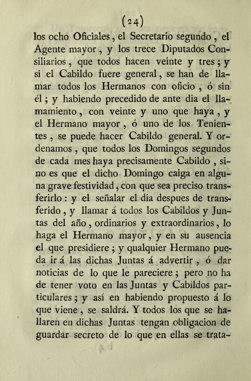 los ocho Oficiales, el Secretario ségundo , el Agente mayor, y los trece Diputados Con- siliarios , que todos hacen veinte y tres; y si el Cabildo fuere general, se han de lla- mar todos los Hermanos con oficio , ó sin él; y habiendo precedido de ante dia el lla- mamiento , con veinte y uno que haya , y el Hermano mayor , ó uno de los Tenien- tes , se puede hacer Cabildo general. Y or- denamos , que todos los Domingos segundos de cada mes haya precisamente Cabildo , si- no es que el dicho Domingo caiga en algu- na grave festividad, con que sea preciso trans- ferirlo : y el señalar el dia después de trans- ferido , y llamar á todos los Cabildos y Jun- tas del año , ordinarios y extraordinarios, lo haga el Hermano mayor, y en su ausencia el que presidiere ; y qualquier Hermano pue- da ir á las dichas Juntas á advertir , ó dar noticias de lo que le pareciere j pero no ha de tener voto en las Juntas y Cabildos par- ticulares ; y así en habiendo propuesto á lo que viene , se saldrá. Y todos los que se ha- llaren en dichas Juntas tengan obligación de guardar secreto de lo que en ellas se trata-