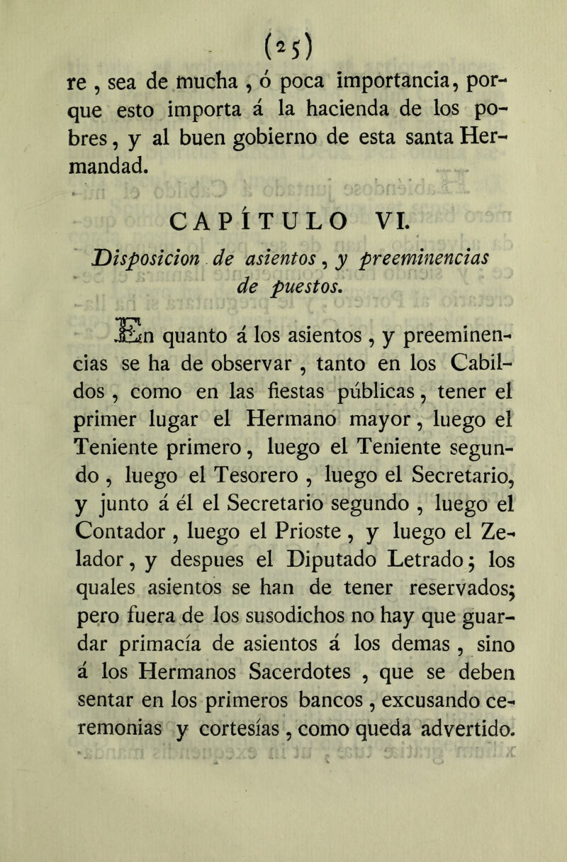 re , sea de mucha , ó poca importancia, por- que esto importa á la hacienda de los po- bres , y al buen gobierno de esta santa Her- mandad. CAPÍTULO VI. Disposición de asientos, y preeminencias de puestos. En quanto á los asientos, y preeminen- cias se ha de observar, tanto en los Cabil- dos , como en las fiestas públicas, tener el primer lugar el Hermanó mayor, luego el Teniente primero, luego el Teniente segun- do , luego el Tesorero , luego el Secretario, y junto á él el Secretario segundo , luego el Contador , luego el Prioste, y luego el Ze- lador, y después el Diputado Letrado; los quales asientos se han de tener reservados; pero fuera de los susodichos no hay que guar- dar primacía de asientos á los demas, sino á los Hermanos Sacerdotes , que se deben sentar en los primeros bancos, excusando ce- remonias y cortesías, como queda advertido.