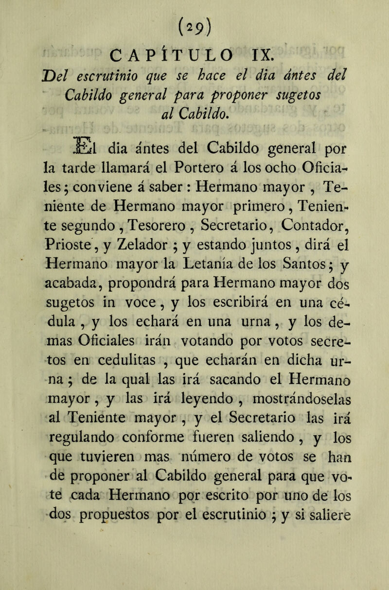 CAPÍTULO IX. Bel escrutinio que se hace el dia antes del Cabildo general para proponer sugetos al Cabildo. El dia antes del Cabildo general por la tarde llamará el Portero á los ocho Oficia- les 5 conviene á saber: Hermano mayor , Te- niente de Hermano mayor primero, Tenien- te segundo, Tesorero , Secretario, Contador, Prioste, y Zelador ; y estando juntos , dirá el Hermano mayor la Letanía de los Santos; y acabada, propondrá para Hermano mayor dos sugetos in voce, y los escribirá en una cé- dula , y los echará en una urna, y los de- mas Oficiales irán votando por votos secre- tos en cedulitas , que echarán en dicha ur- na; de la qual las irá sacando el Hermano mayor, y las irá leyendo , mostrándoselas al Teniente mayor , y el Secretario las irá regulando conforme fueren saliendo, y los que tuvieren mas mímero de votos se han de proponer al Cabildo general para que vo- te cada Hermano por escrito por uno de los ■dos propuestos por el escrutinio ; y si saliere