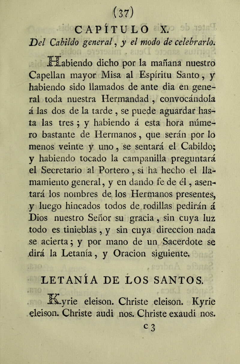 CAPÍTULO X. Del Cabildo general, y el modo de celebrarlOi TI* TfT iriabiendo dicho por la mañana nuestro Capellán mayor Misa al Espíritu Santo, y habiendo sido llamados de ante dia en gene- ral toda nuestra Hermandad , convocándola á las dos de la tarde , se puede aguardar has- ta las tres ; y habiendo á esta hora núme- ro bastante de Hermanos, que serán por lo menos veinte y uno, se sentará el Cabildo; y habiendo tocado la campanilla preguntará el Secretario al Portero , si ha hecho el lla- mamiento general, y en dando fe de él, asen- tará los nombres de los Hermanos presentes, y luego hincados todos de rodillas pedirán á Dios nuestro Señor su gracia, sin cuya luz todo es tinieblas, y sin cuya dirección nada se acierta; y por mano de un Sacerdote se .dirá la Letanía, y Oración siguiente. LETANÍA DE LOS SANTOS. !f£.yrie eleison. Christe eleison. Kyrie eleison. Christe audi nos. Christe exaudi nos. C3