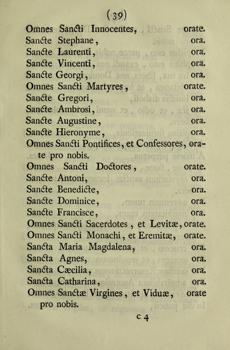 Omnes Satiífli Innocentes, orate. Sanéle Stephane, ora. Sanéle Laürenti, ora. Sanóle Vincenti, ora. Sanóle Georgi, ora. Omnes Sanóli Martyres, orate. Sanóle Gregori, ora. Sanóle Ambrosi, ora. Sanóle Augustine, ora. Sanóle Hieronyme, ora. Omnes Sanóli Pontífices, et Confessores, ora- te pro nobis. Omnes Sanóli Doólores, orate. Sanóle Antoni, ora. Sanóle Benedióle, ora. Sanóle Dominice, ora. Sanóle Francisco, ora. Omnes Sanóli Sacerdotes , et Levitae, orate. Omnes Sanóli Monachi, et Eremitae, orate. Sanóla María Magdalena, ora. Sanóla Agnes, ora. Sanóla Caecilia, ora. Sanóla Catharina, ora. Omnes Sanólae Virgines, et Viduae, orate pro nobis. C4