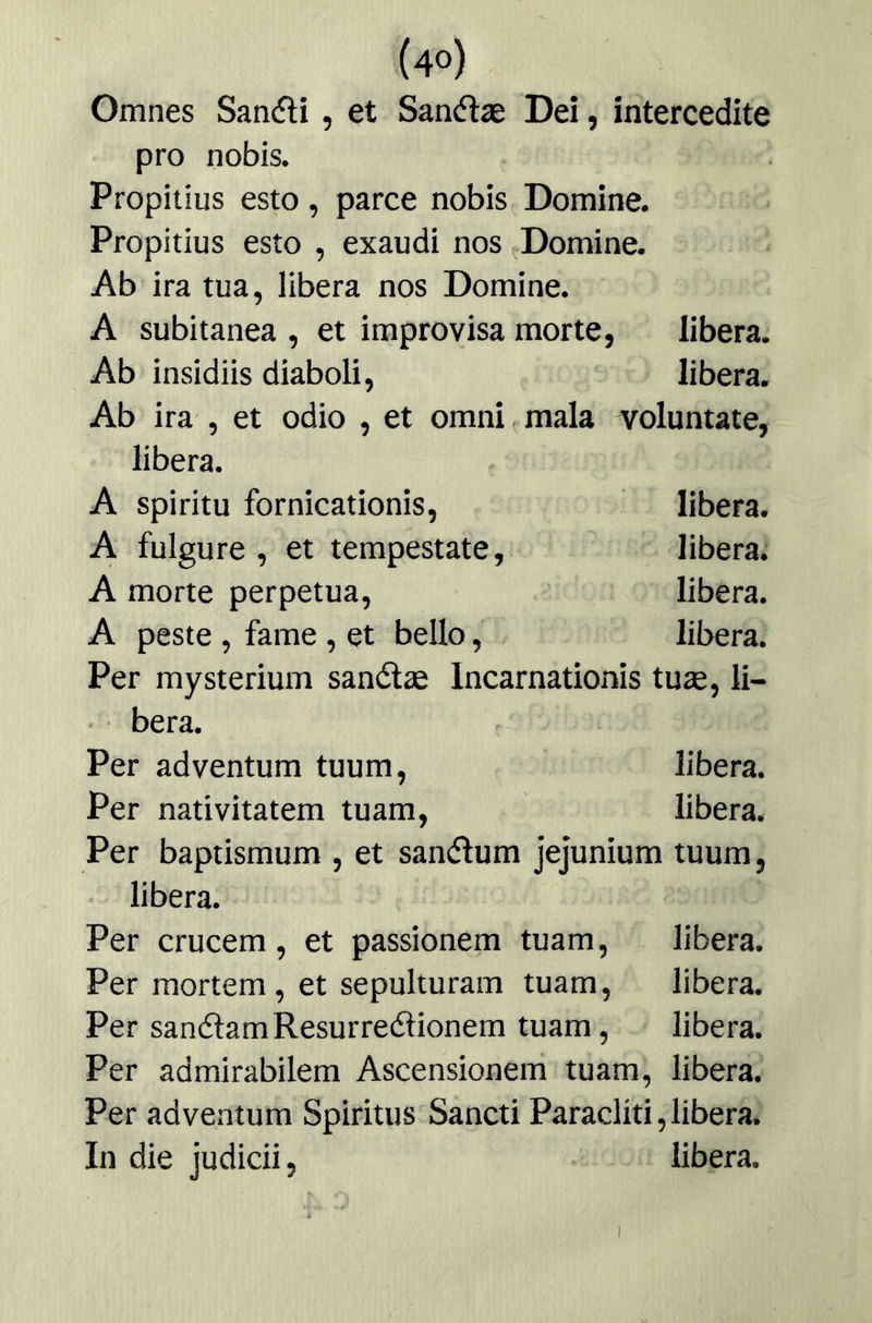 Omnes Sancfli, et San(5lae De¡, intercedíte pro nobis. Propitius esto, parce nobis Domine. Propitius esto , exaudi nos Domine. Ab ira tua, libera nos Domine. A subitánea , et improvisa morte, libera. Ab insidiis diaboli, libera. Ab ira , et odio , et omni mala volúntate, libera. A spiritu fornicationis, libera. A fulgure , et tempestate, libera. A morte perpetua, libera. A peste , fame, et bello, libera. Per mysterium sanélae Incarnationis tuse, li- • bera. Per adventum tuum, libera. Per nativitatem tuam, libera. Per baptismum , et sanéfum jejunium tuum, libera. Per crucem, et passionem tuam, libera. Per mortem, et sepulturam tuam, libera. Per sanélamResurreiílionem tuam, libera. Per admirabilem Ascensionem tuam, libera. Per adventum Spiritus Sancti Paracliti,libera. In die judicii, libera. 1