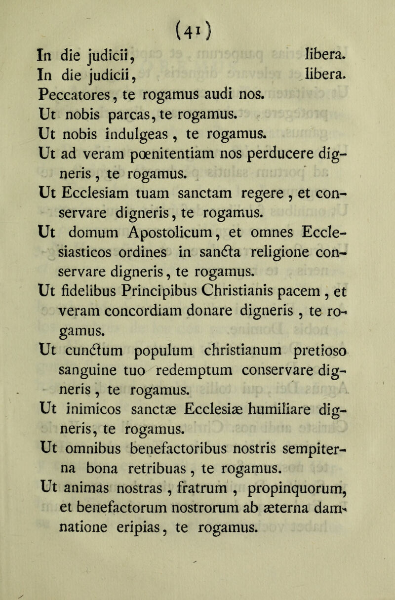 libera. libera. In die judicii, In die judicii, Peccatores, te rogatnus audi nos. Ut nobis parcas, te rogamus. Ut nobis indulgeas, te rogamus. Ut ad veram poenitentiam nos perducere dig- neris, te rogamus. üt Ecclesiam tuam sanctam regere , et con- servare digneris,te rogamus. Ut domum Apostolicum, et omnes Eccle- siasticos ordines in sanéla religione con- servare digneris, te rogamus. Ut fidelibus Principibus Christianis pacem , et veram concordiam donare digneris , te ro- gamus. Ut cunélum populum christianum pretioso sanguino tuo redemptum conservare dig- neris , te rogamus. Ut inimicos sanctae Ecclesiae humiliare dig- neris, te rogamus. Ut ómnibus benefactoribus nostris sempiter- na bona retribuas , te rogamus. Ut animas nostras , fratrum', propinquorum, et benefactorum nostrorum ab aeterna dam- natione eripias, te rogamus.