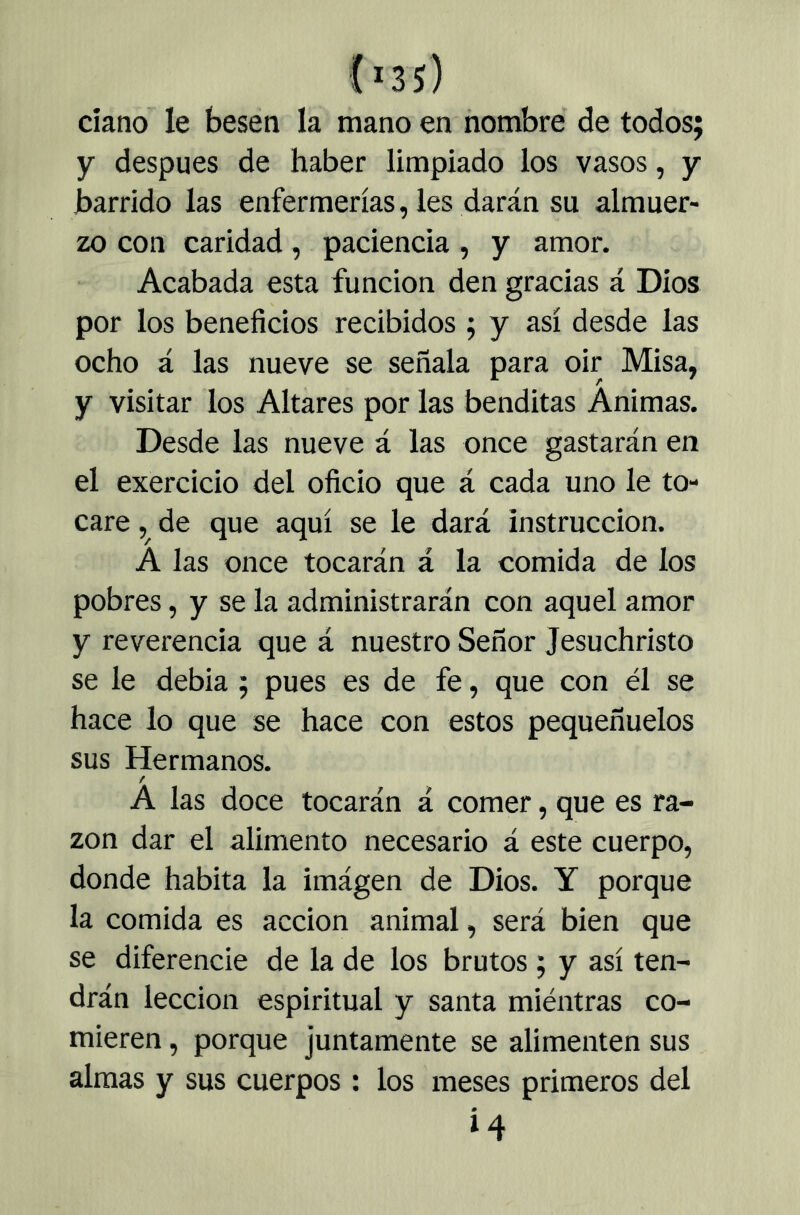 daño le besen la mano en nombre de todos; y después de haber limpiado los vasos, y barrido las enfermerías, les darán su almuer- zo con caridad, paciencia, y amor. Acabada esta función den gracias á Dios por los beneficios recibidos ; y así desde las ocho á las nueve se señala para oir Misa, y visitar los Altares por las benditas Animas. Desde las nueve á las once gastarán en el exercicio del oficio que á cada uno le to- care de que aquí se le dará instrucción. Á las once tocarán á la comida de los pobres, y se la administrarán con aquel amor y reverencia que á nuestro Señor Jesuchristo se le debia ; pues es de fe, que con él se hace lo que se hace con estos pequeñuelos sus Hermanos. / A las doce tocarán á comer, que es ra- zón dar el alimento necesario á este cuerpo, donde habita la imágen de Dios. Y porque la comida es acción animal, será bien que se diferencie de la de los brutos; y así ten- drán lección espiritual y santa miéntras co- mieren , porque juntamente se alimenten sus almas y sus cuerpos : los meses primeros del i4