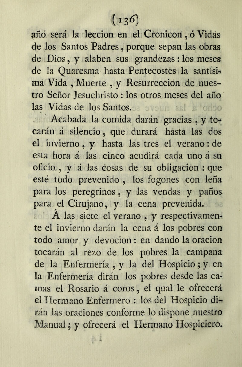 año será la lección en el Cronicón , ó Vidás de los Santos Padres, porque sepan las obras de Dios, y alaben sus grandezas: los meses de la Quaresma hasta Pentecostés la santísi- ma Vida , Muerte , y Resurrección de nues- tro Señor Jesuchristo : los otros meses del año las Vidas de los Santos. Acabada la comida darán gracias , y to- carán á silencio, que durará hasta las dos el invierno, y hasta las tres el verano: de esta hora á las cinco acudirá cada uno á su oficio , y á las cosas de su obligación : que esté todo prevenido , los fogones con leña para los peregrinos, y las vendas y paños para el Cirujano, y la cena prevenida. A las. siete el verano , y respectivamen- te el invierno darán la cena á los pobres con todo amor y devoción: en dando la oración tocarán al rezo de los pobres la campana de la Enfermería , y la del Hospicio 5 y en la Enfermería dirán los pobres desde las ca- mas el Rosario á coros, el qual le ofrecerá el Hermano Enfermero : los del Hospicio di- rán las oraciones conforme lo dispone nuestro Manual j y ofrecerá el Hermano Hospiciero.