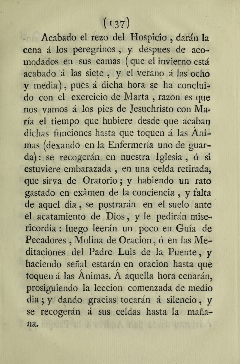 Acabado el rezo del Hospicio , darán la cena á los peregrinos , y después de aco- modados en sus camas (que el invierno está acabado á las siete , y el verano á las ocho y media), pues á dicha hora se ha conclui- do con el exercicio de Marta , razón es que nos vamos á los pies de Jesuchristo con Ma- ría el tiempo que hubiere desde que acaban dichas funciones hasta que toquen á las Áni- mas (dexando en la Enfermería uno de guar- da) : se recogerán en nuestra Iglesia , ó si estuviere embarazada , en una celda retirada, que sirva de Oratorio j y habiendo un rato gastado en examen de la conciencia , y falta de aquel dia, se postrarán en el suelo ante el acatamiento de Dios, y le pedirán mise- ricordia : luego leerán un poco en Guía de Pecadores, Molina de Oración, ó en las Me- ditaciones del Padre Luis de la Puente, y haciendo señal estarán en oración hasta que toquen á las Ánimas. Á aquella hora cenarán, prosiguiendo la lección comenzada de medio dia j y dando gracias tocarán á silencio, y se recogerán á sus celdas hasta la maña- na.