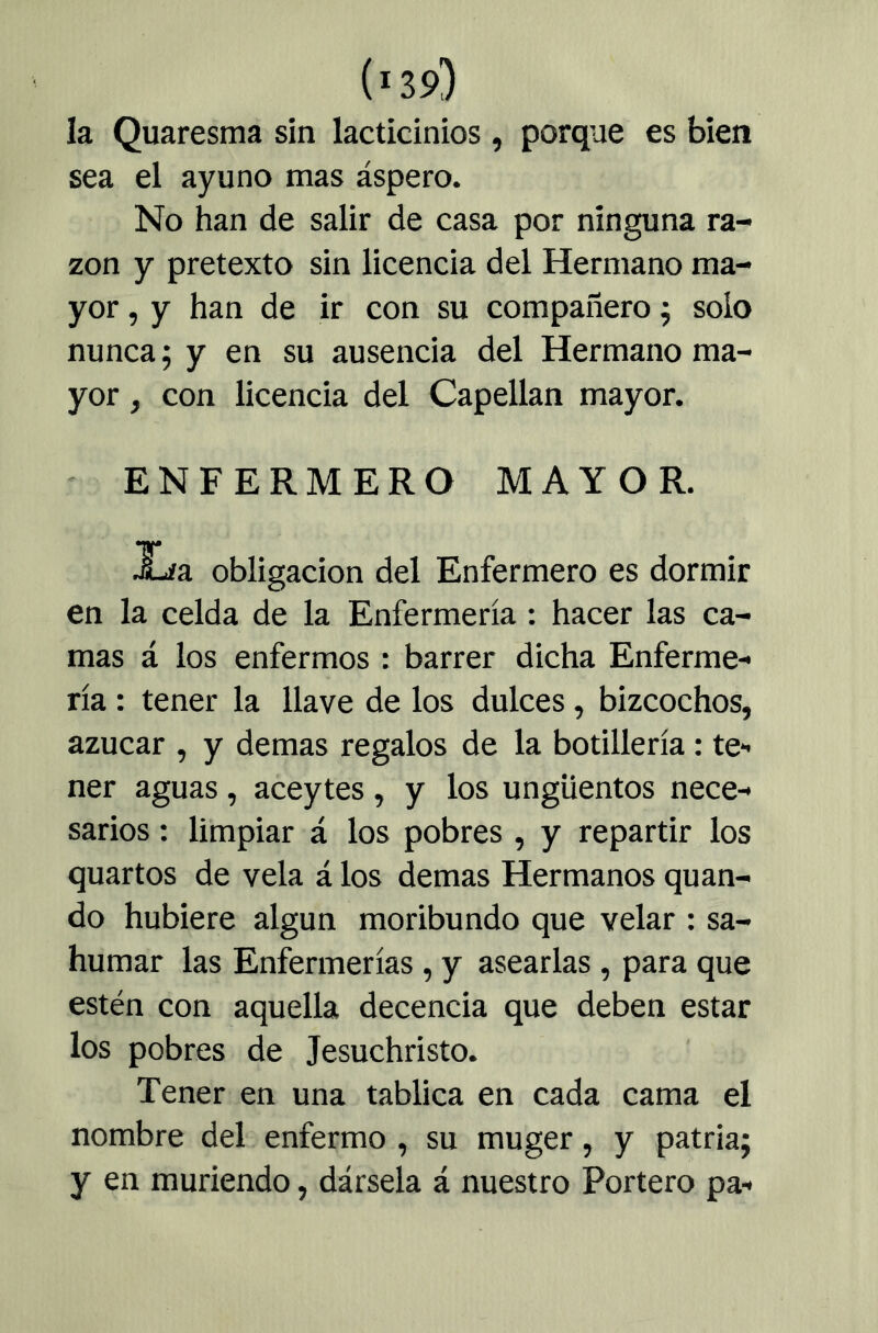 la Quaresma sin lacticinios , porque es bien sea el ayuno mas áspero. No han de salir de casa por ninguna ra- zón y pretexto sin licencia del Hermano ma- yor , y han de ir con su compañero j solo nunca; y en su ausencia del Hermano ma- yor , con licencia del Capellán mayor. ENFERMERO MAYOR. Xía obligación del Enfermero es dormir en la celda de la Enfermería : hacer las ca- mas á los enfermos : barrer dicha Enferme- ría : tener la llave de los dulces, bizcochos, azúcar , y demas regalos de la botillería: te- ner aguas, aceytes, y los ungüentos nece- sarios : limpiar á los pobres , y repartir los quartos de vela á los demas Hermanos qu an- do hubiere algún moribundo que velar : sa- humar las Enfermerías, y asearlas , para que estén con aquella decencia que deben estar los pobres de Jesuchristo. Tener en una tablica en cada cama el nombre del enfermo , su muger, y patria; y en muriendo, dársela á nuestro Portero pa-