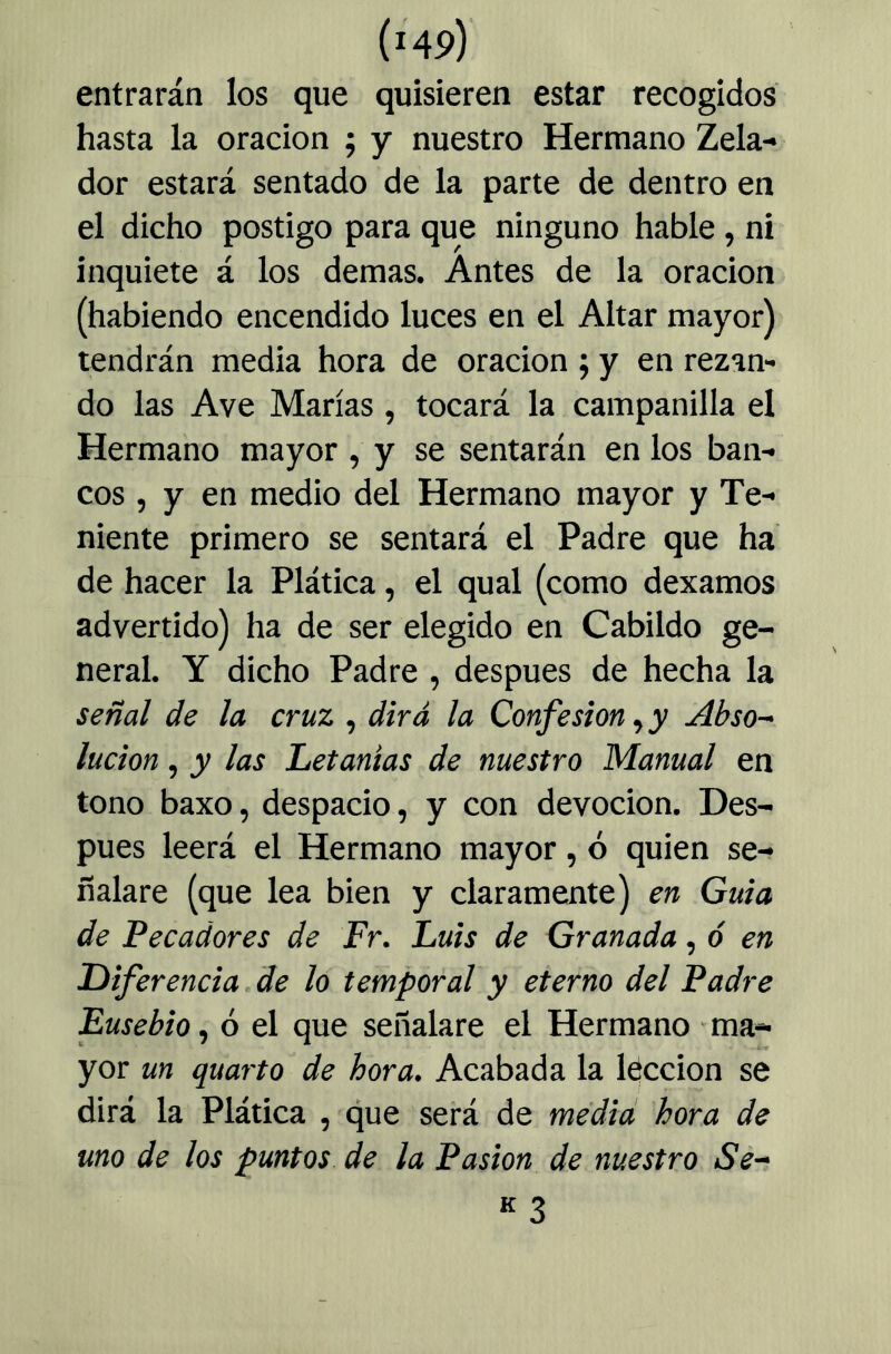 entrarán los que quisieren estar recogidos hasta la oración ; y nuestro Hermano Zela- dor estará sentado de la parte de dentro en el dicho postigo para que ninguno hable, ni inquiete á los demas. Antes de la oración (habiendo encendido luces en el Altar mayor) tendrán media hora de oración ; y en rezan- do las Ave Marías, tocará la campanilla el Hermano mayor , y se sentarán en los ban- cos , y en medio del Hermano mayor y Te- niente primero se sentará el Padre que ha de hacer la Plática, el qual (como dexamos advertido) ha de ser elegido en Cabildo ge- neral. Y dicho Padre , después de hecha la señal de la cruz , dirá la Confesión ^ y Abso-^ lucion, y las Letanías de nuestro Manual en tono baxo, despacio, y con devoción. Des- pués leerá el Hermano mayor, ó quien se- ñalare (que lea bien y claramente) en Guia de Pecadores de Fr. Luis de Granada, ó en Diferencia de lo temporal y eterno del Padre Eusebio^ ó el que señalare el Hermano ma- yor un quarto de hora. Acabada la Idccion se dirá la Plática , que será de medid hora de uno de los puntos de la Pasión de nuestro Se^ K 3