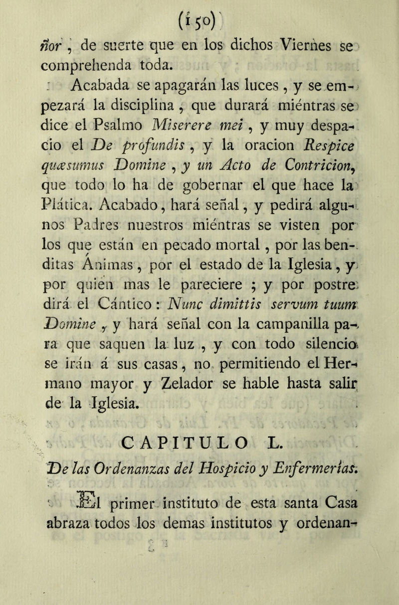 ñor, de suerte que en los dichos Viernes se comprehenda toda. Acabada se apagarán las luces , y se .em- pezará la disciplina , que durará miéntras se dice el Psalmo Miserere mei, y muy despa- cio el De profunáis , y la oración Réspice qucesumus Domine , y un Acto de Contrición, que todo lo ha de gobernar el que hace la Plática. Acabado, hará señal, y pedirá algu-, nos Padres nuestros miéntras se visten por los que están en pecado mortal, por las ben- ditas Animas, por el estado de la Iglesia, y. por quien mas le pareciere ; y por postre: dirá, el Cántico : Nunc dimittis servum tuum Domine , y hará señal con la campanilla pa-. ra que saquen la luz , y con todo silencio, se irán á sus casas, no. permitiendo el Her- mano mayor y Zelador se hable hasta salir; de la Iglesia. . CAPITULO L. De ¡as Ordenanzas del Hospicio y Enfermerías. ■ El primer instituto de esta santa Casa abraza todos los demas institutos y ordenan-