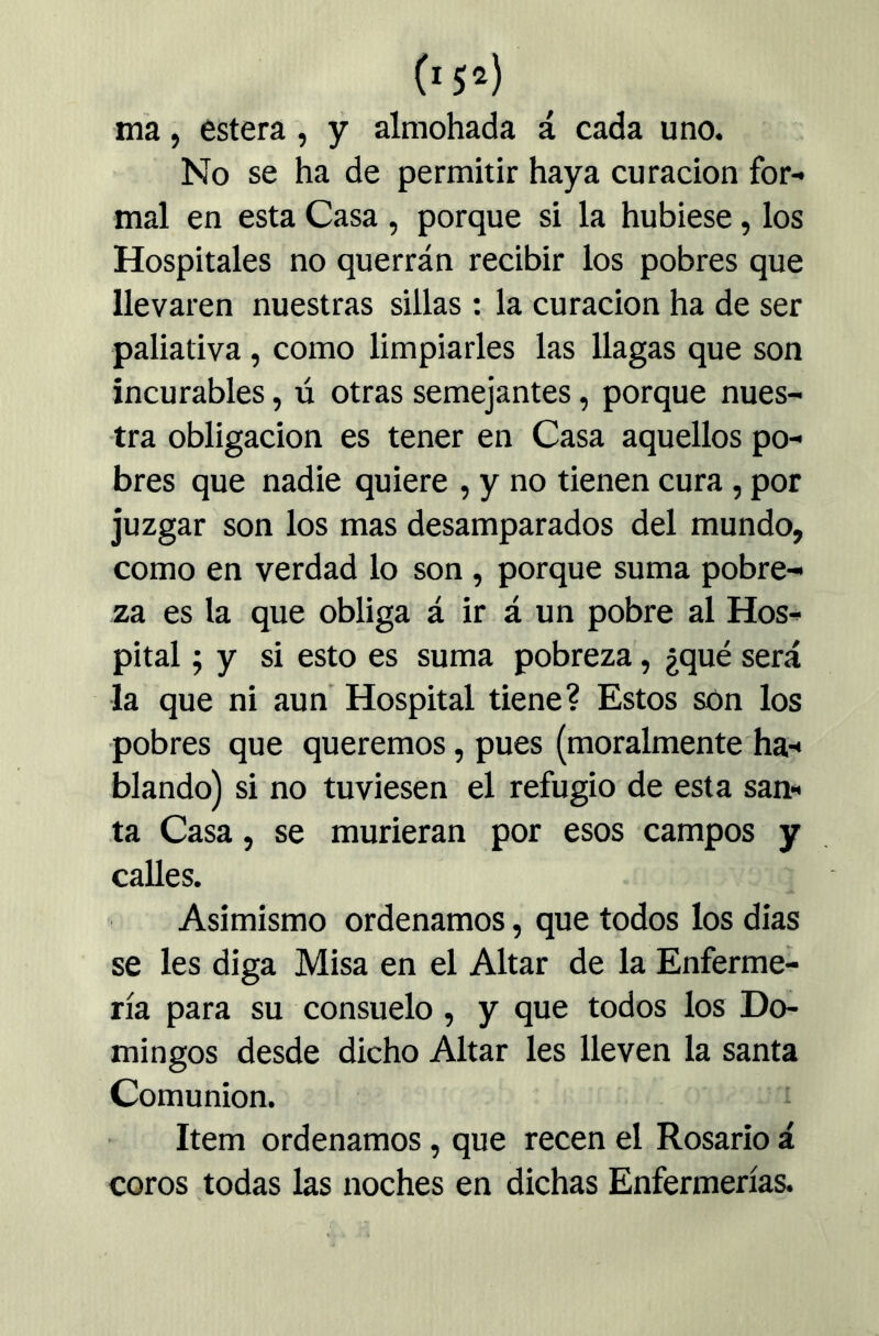 05^) ma, estera, y almohada á cada uno. No se ha de permitir haya curación for- mal en esta Casa , porque si la hubiese, los Hospitales no querrán recibir los pobres que llevaren nuestras sillas : la curación ha de ser paliativa, como limpiarles las llagas que son incurables, ú otras semejantes, porque nues- tra obligación es tener en Casa aquellos po- bres que nadie quiere , y no tienen cura, por juzgar son los mas desamparados del mundo, como en verdad lo son, porque suma pobre- za es la que obliga á ir á un pobre al Hos- pital 5 y si esto es suma pobreza, ¿qué será la que ni aun Hospital tiene? Estos són los pobres que queremos, pues (moralmente ha- blando) si no tuviesen el refugio de esta san- ta Casa, se murieran por esos campos y calles. Asimismo ordenamos, que todos los dias se les diga Misa en el Altar de la Enferme- ría para su consuelo , y que todos los Do- mingos desde dicho Altar les lleven la santa Comunión. Item ordenamos, que recen el Rosario á coros todas las noches en dichas Enfermerías.