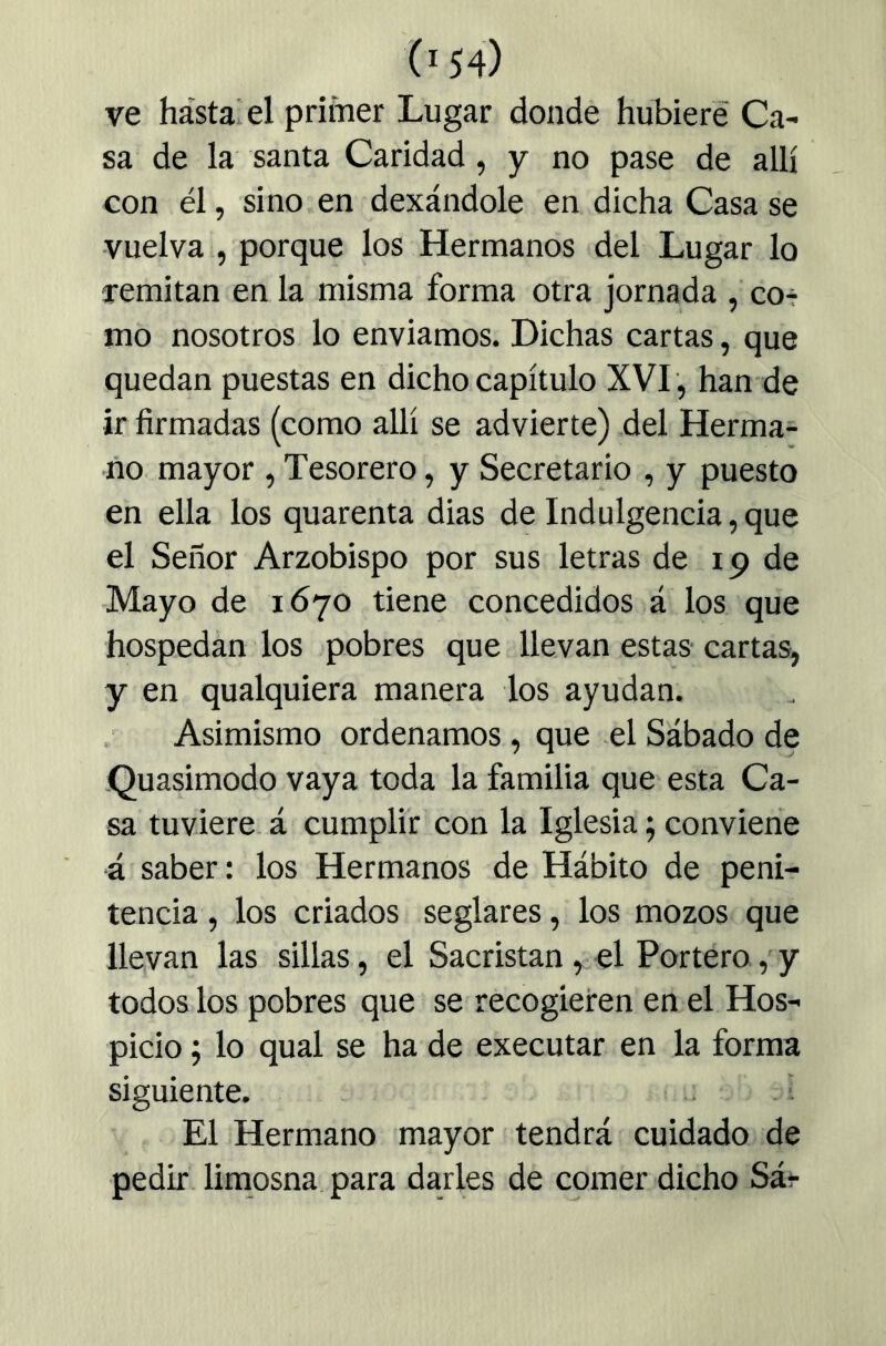 ve hasta el primer Lugar donde hubiere Ca- sa de la santa Caridad, y no pase de allí con él, sino en dexándole en dicha Casa se -vuelva , porque los Hermanos del Lugar lo lemitan en la misma forma otra jornada , co-- mo nosotros lo enviamos. Dichas cartas, que quedan puestas en dicho capítulo XVI , han de ir firmadas (como allí se advierte) del Herma- no. mayor , Tesorero, y Secretario , y puesto en ella los quarenta dias de Indulgencia, que el Señor Arzobispo por sus letras de 19 de Mayo de 1670 tiene concedidos á los que hospedan los pobres que llevan estas cartas, y en qualquiera manera los ayudan. Asimismo ordenamos, que el Sábado de .Quasimodo vaya toda la familia que esta Ca- sa tuviere, á cumplir con la Iglesia; conviene á saber: los Hermanos de Hábito de peni- tencia , los criados seglares, los mozos que llevan las sillas, el Sacristán, el Portero, y todos los pobres que se recogieren en el Hos- picio ; lo qual se ha de executar en la forma siguiente. ; El Hermano mayor tendrá cuidado de pedir limosna, para darles de comer dicho Sár