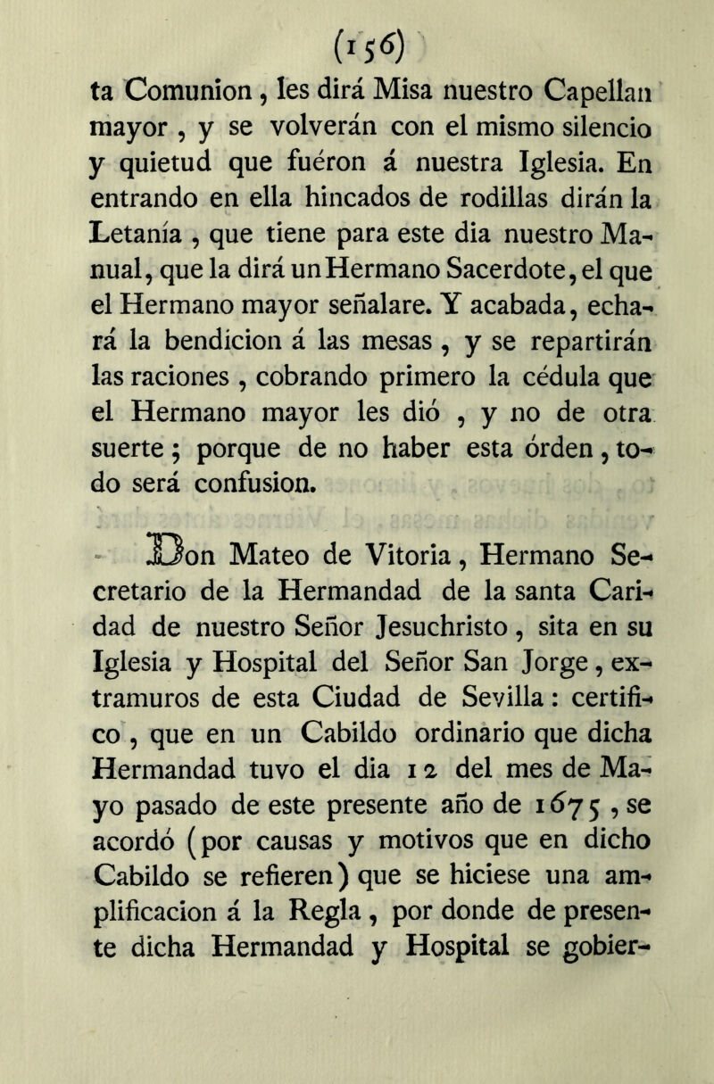 ta Comunión, Ies dirá Misa nuestro Capellán mayor , y se volverán con el mismo silencio y quietud que fueron á nuestra Iglesia. En entrando en ella hincados de rodillas dirán la Letanía , que tiene para este dia nuestro Ma- nual, que la dirá un Hermano Sacerdote, el que el Hermano mayor señalare. Y acabada, echa- rá la bendición á las mesas , y se repartirán las raciones , cobrando primero la cédula que el Hermano mayor les dió , y no de otra suerte; porque de no haber esta orden, to- do será confusión. !Oon Mateo de Vitoria, Hermano Se- cretario de la Hermandad de la santa Cari- dad de nuestro Señor Jesuchristo, sita en su Iglesia y Hospital del Señor San Jorge, ex- tramuros de esta Ciudad de Sevilla: certifi- co , que en un Cabildo ordinario que dicha Hermandad tuvo el dia 12. del mes de Ma- yo pasado de este presente año de i<Í75 , se acordó (por causas y motivos que en dicho Cabildo se refieren) que se hiciese una am- plificación á la Regla, por donde de presen- te dicha Hermandad y Hospital se gobier-