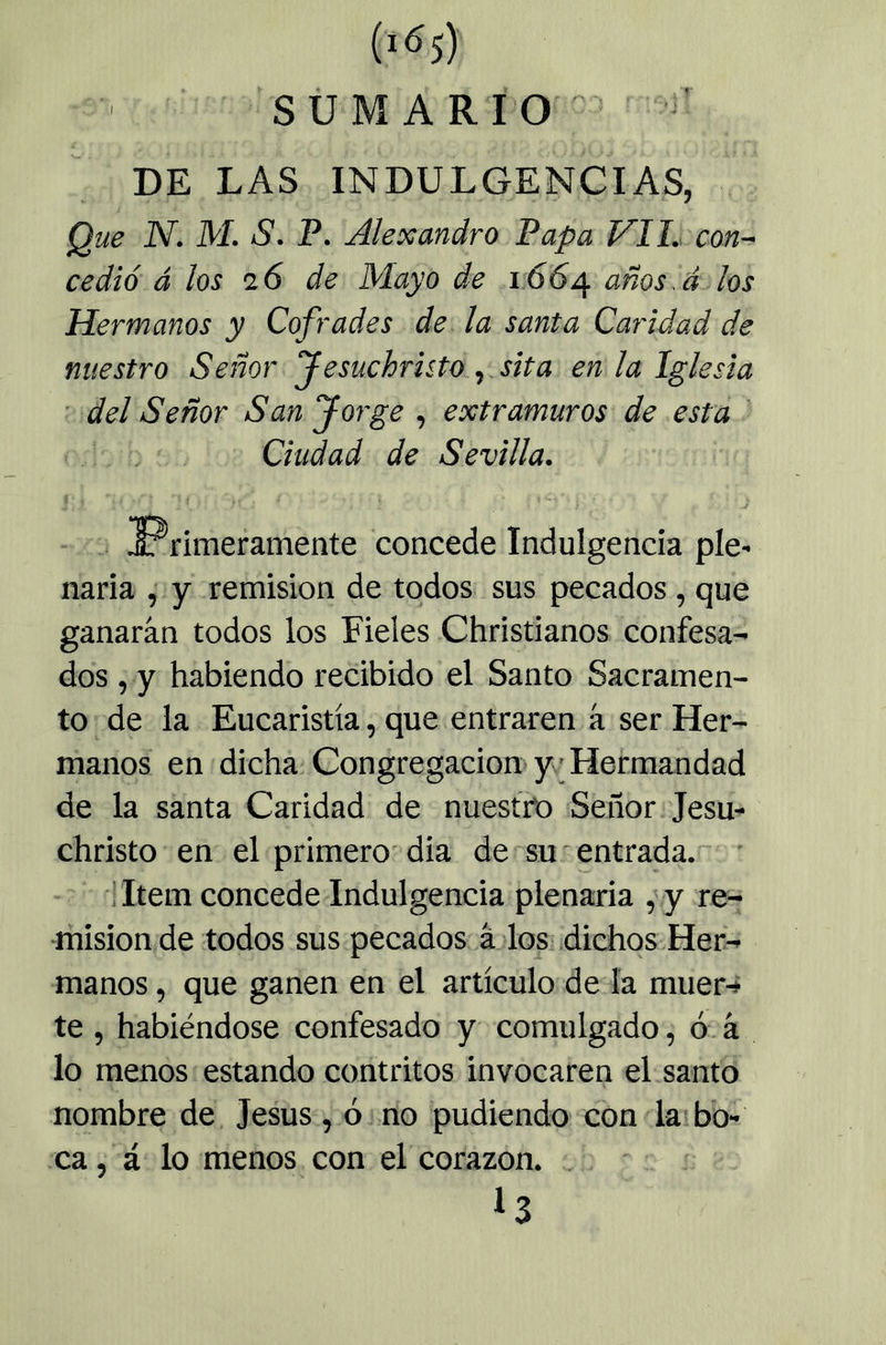 SÜ MARIO ■ ' DE LAS INDULGENCIAS, Que N. M. S. P. AleXandró Papa Vil. con-^ cedió á los 26 de Mayo de 1.664 los Hermanos y Cofrades de la santa Caridad de nuestro Señor f esuchruto. ^ sita en la Iglesia del Señor San Jorge , extramuros de esta Ciudad de Sevilla. ♦ - . ^Primeramente concede Indulgencia píe- naria ,• y remisión de todos sus pecados, que ganarán todos los Fieles Christianos confesa- dos , y habiendo recibido el Santo Sacramen- to de la Eucaristía, que entraren á ser Her- manos en dicha; Congregación y; Hermandad de la santa Caridad de nuestro Señor Jesm christo en el primero-dia de su entrada. - - 'i Item concede Indulgencia plenaria , y re- misión de todos sus pecados á los; dichos Her- manos , que ganen en el artículo de ía muer-* te , habiéndose confesado y comulgado, ó. á lo menos estando contritos invocaren el santo nombre de Jesús , ó no pudiendo con k' bo- ca , á lo menos con el corazón. I3