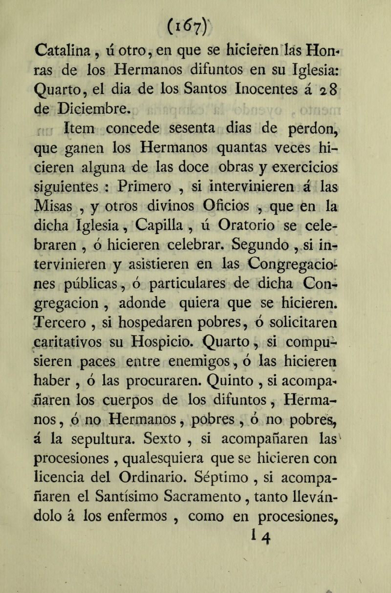 Catalina, ú otro, en que se hicieren las Hon- ras de los Hermanos difuntos en su Iglesia: Quarto, el dia de los Santos Inocentes á a8 de Diciembre. Item concede sesenta dias de perdón, que ganen los Hermanos quantas veces hi- cieren alguna de las doce obras y exercicios siguientes : Primero , si intervinieren á las Misas , y otros divinos Oficios , que en la dicha Iglesia, Capilla , ú Oratorio se cele- braren , ó hicieren celebrar. Segundo ,.si in-f tervinieren y asistieren en las Congregación nes públicas , ó particulares de dicha Con- gregación , adonde quiera que se hicieren. Tercero , si hospedaren pobres, ó solicitaren .caritativos su Hospicio. Quarto, si compu- sieren paces entre enemigos, ó las hicieren haber , ó las procuraren. Quinto , si acompa- ñaren los cuerpos de los difuntos, Herma- nos, ó no Hermanos, pobres, ó no pobres, á la sepultura. Sexto , si acompañaren las procesiones , qualesquiera que se hicieren con licencia del Ordinario. Séptimo , si acompa- ñaren el Santísimo Sacramento, tanto lleván- dolo á los enfermos , como en procesiones, u