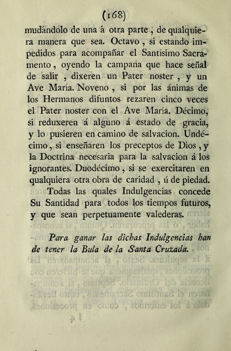 mudándolo de una á otra parte ^ de qualquie- ra manera que sea. Octavo, si estando im- pedidos para acompañar el Santísimo Sacra- mento , oyendo la campada que hace señal de salir , dixeren un Pater noster , y un Ave María. Noveno , si por las ánimas de los Hermanos difuntos rezaren cinco veces el Pater noster con el Ave María. Décimo, si reduxeren a alguno á estado de gracia, y lo pusieren en camino de salvación. Undé- cimo,.si enseñaren los preceptos de Dios,y la Doctrina necesaria para la salvación á los ignorantes. Duodécimo , si se exercitaren en qualquiera otra obra de caridad , li de piedad. Todas las quales Indulgencias concede Su Santidad para todos los tiempos futuros, y que sean perpetuamente valederas. Para ganar las dichas Indulgencias han de tener la Bula de la Santa- Cruzada.