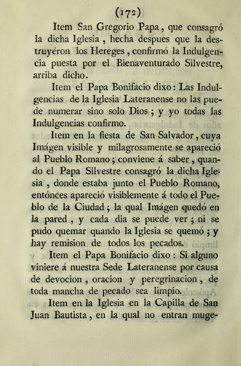 Item San Gregorio Papa, que consagró la dicha Iglesia , hecha después que la des- truyéron los Hereges, confirmó la Indulgen- cia puesta por el Bienaventurado Silvestre, arriba dicho. Item el Papa Bonifacio dixo: Las Indul- gencias de la Iglesia Lateranense no las pue- de numerar sino solo Dios j y yo todas las Indulgencias confirmo. Item en la fiesta de San Salvador, cuya Imagen visible y milagrosamente se apareció al Pueblo Romano; conviene á saber , quan- do el Papa Silvestre consagró la dicha Igle> sia , donde estaba junto el Pueblo Romano, entóneos apareció visiblemente á todo el Pue- blo de la Ciudad; la qual Imágen quedó en la pared , y cada dia se puede ver; ni se pudo quemar quando la Iglesia se quemó ; y hay remisión de todos los pecados. Item el Papa Bonifacio dixo : Si alguno viniere á nuestra Sede Lateranense por causa de devoción , oración y peregrinación , de toda mancha de pecado sea limpio. Item en la Iglesia en la Capilla de San Juan Bautis^, en la qual no entran muge-