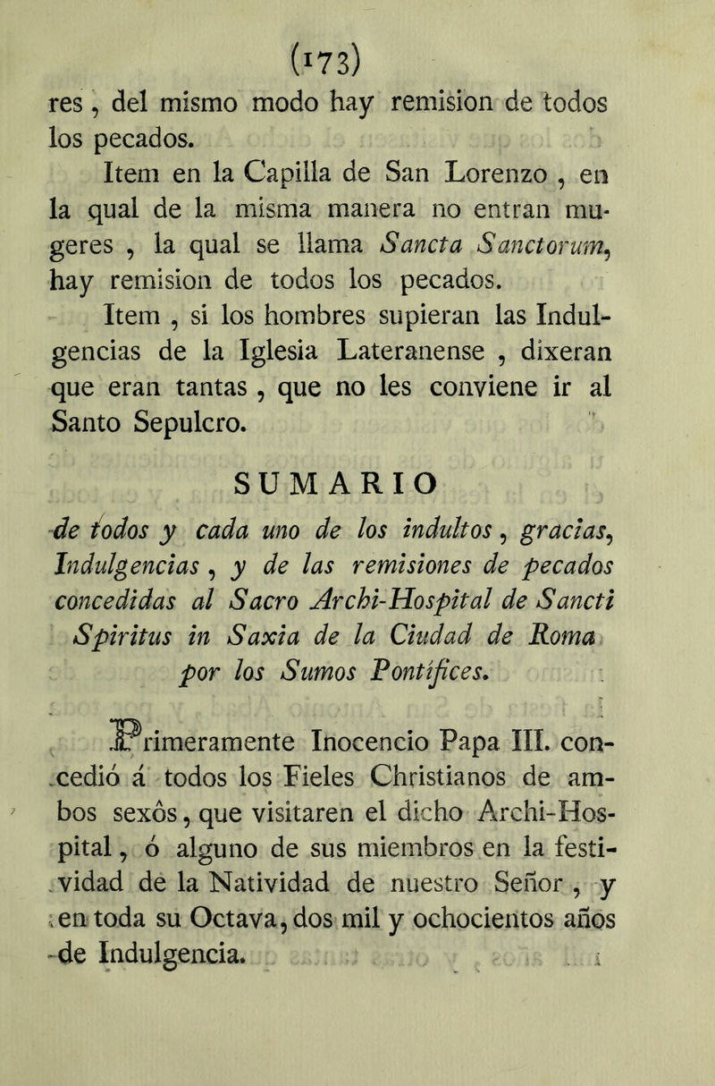 res, del mismo modo hay remisión de todos los pecados. Item en la Capilla de San Lorenzo , en la qual de la misma manera no entran mu- geres , la qual se llama Sancta Sanctorum, hay remisión de todos los pecados. Item , si los hombres supieran las Indul- gencias de la Iglesia Lateranense , dixeran que eran tantas, que no les conviene ir al Santo Sepulcro. SUMARIO de iodos y cada uno de los indultos, gracias^ Indulgencias , y de las remisiones de pecados concedidas al Sacro Archi-Hospital de Sancti Spiritas in Saxia de la Ciudad de Roma : . por los Sumos Pontífices, ^ ^primeramente Inocencio Papa III. con- xedió á todos los Fieles Christianos de am- ' bos sexos, que visitaren el dicho Archi-Hos- pital , ó alguno de sus miembros en la fesíi- .vidad dé la Natividad de nuestro Señor , y ; en toda su Octava, dos mil y ochocientos años -de Indulgencia. ■