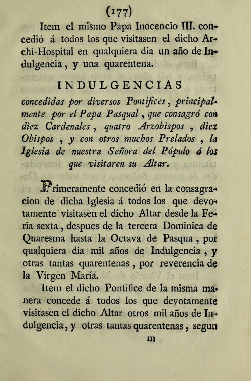 Item el mismo Papa Inocencio III. con-» cedió á todos los que visitasen el dicho Ar- chi-Hospital en qualquiera dia un año de In*» dulgencia, y una quarentena. INDULGENCIAS concedidas por diversos Pontífices, principaU- mente por el Papa Pasqual, que consagró con diez Cardenales, quatro Arzobispos , diez Obispos , y con otros muchos Prelados , la Iglesia de nuestra Señora del Pópulo 4 los que visitaren su Altar. ^Primeramente concedió en la consagra- ción de dicha Iglesia á todos los que devo- tamente visitasen el dicho Altar desde la Fe- ria sexta, después de la tercera Dominica de Quaresma hasta la Octava de Pasqua, por qualquiera dia mil años de Indulgencia , y otras tantas quarentenas , por reverencia de la Virgen María. Item el dicho Pontífice de la misma ma- nera concede á todos los que devotamente visitasen el dicho Altar otros mil años de In- dulgencia , y otras tantas quarentenas, según m