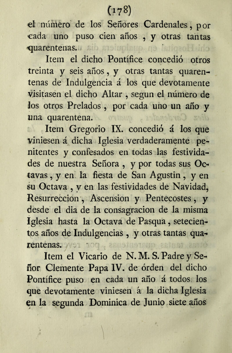 el número de los Señores Cardenales, por cada uno puso cien años , y otras tantas cuarentenas. Item el dicho Pontífice concedió otros treinta y seis años, y otras tantas quaren- tenas de Indulgencia á los que devotamente visitasen el dicho Altar , según el número de los otros Prelados, por cada uno un año y una quarentena. Item Gregorio IX. concedió á los que viniesen á dicha Iglesia verdaderamente pe- nitentes y confesados en todas las festivida- des de nuestra Señora , y por todas sus Oc- tavas , y en. la fiesta de San Agustin, y en su Octava , y en las festividades de Navidad, Resurrección’, Ascensión y Pentecostés, y desde el dia de la consagración de la misma iglesia hasta la Octava de Pasqua, setecien- tos años de Indulgencias , y otras tantas qua- rentenas. f . Item el Vicario de N. M. S. Padre y Se- ñor Clemente Papa IV. de órden del dicho Pontífice puso en cada un año á todos, los que devotamente viniesen á la dicha Iglesia en la segunda Dominica de Junio siete años