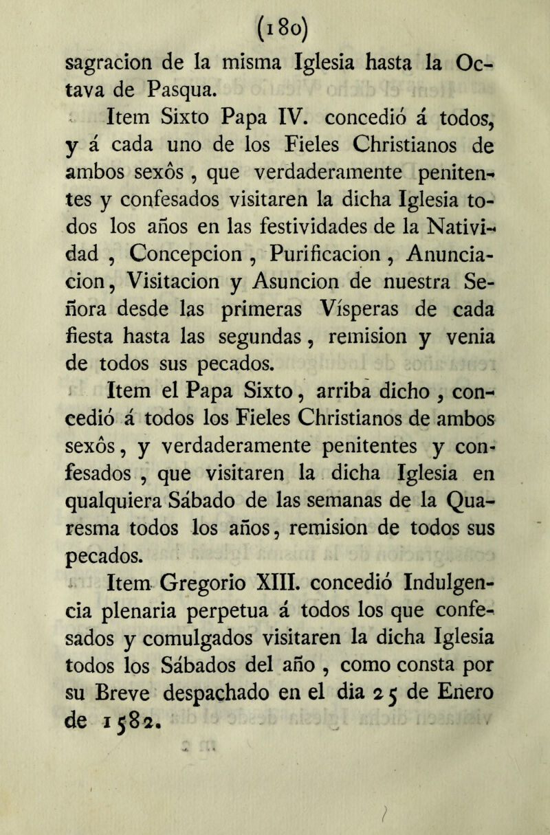 sagracíoti de la misma Iglesia hasta la Oc- tava de Pasqua. Item Sixto Papa IV. concedió á todos, y á cada uno de ios Fieles Christianos de ambos sexos , que verdaderamente peniten- tes y confesados visitaren la dicha Iglesia to- dos los años en las festividades de la Nativi- dad , Concepción , Purificación , Anuncia- ción, Visitación y Asunción de nuestra Se- ñora desde las primeras Vísperas de cada fiesta hasta las segundas, remisión y venia de todos sus pecados. Item el Papa Sixto, arriba dicho , con- cedió á todos los Fieles Christianos de ambos sexos, y verdaderamente penitentes y con- fesados ., que visitaren la dicha Iglesia en qualquiera Sábado de las semanas de la Qua- resma todos los años, remisión de todos sus pecados. i Item Gregorio XIII. concedió Indulgen- cia plenaria perpetua á todos los que confe- sados y comulgados visitaren la dicha Iglesia todos los Sábados del año , como consta por su Breve despachado en el dia 2 5 de Enero de 1582. /