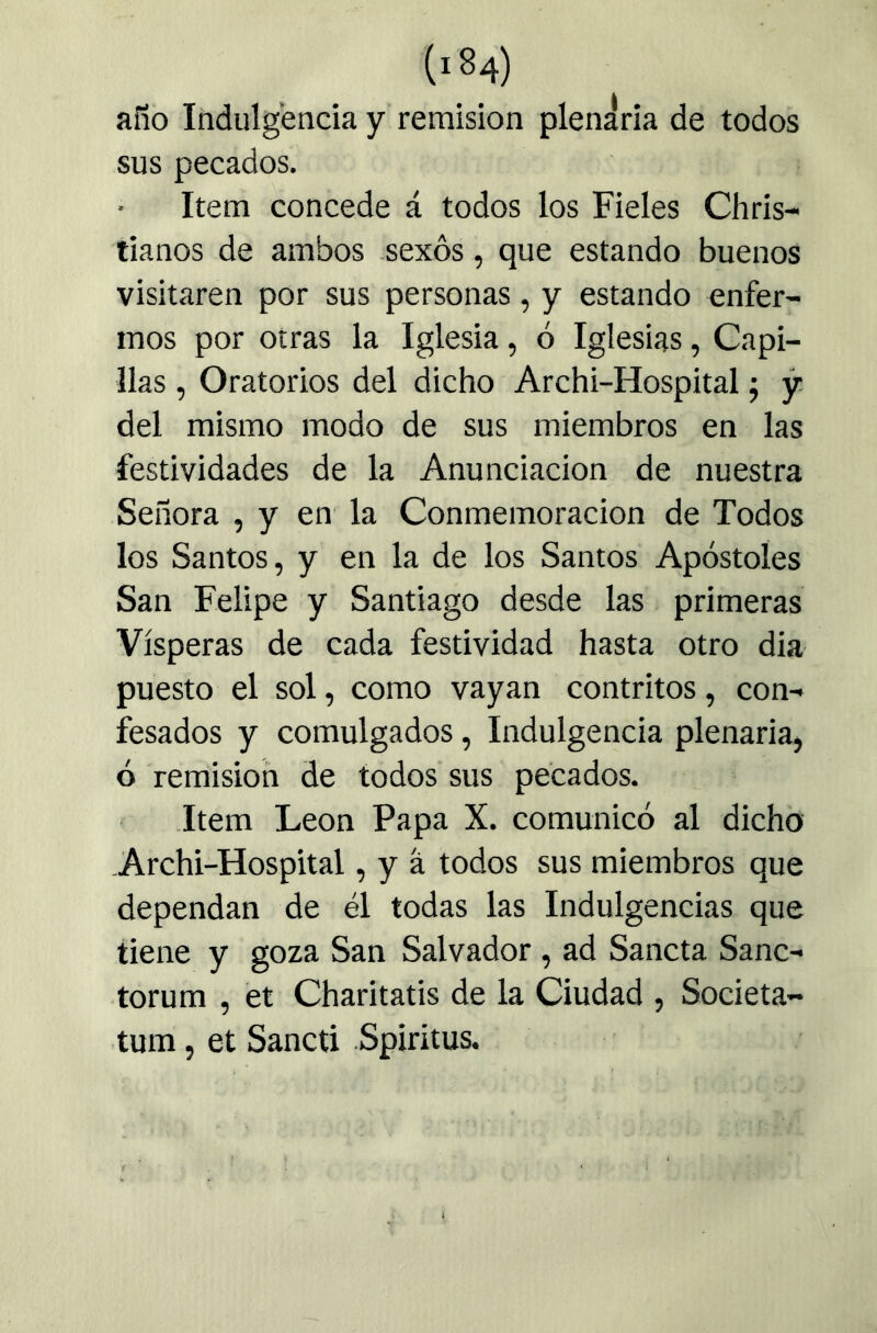 año Indulgencia y remisión plenaria de todos sus pecados. Item concede á todos los Fieles Chris- tianos de ambos -sexos, que estando buenos visitaren por sus personas, y estando enfer- mos por otras la Iglesia, ó Iglesias, Capi- llas , Oratorios del dicho Archi-Hospital ^ y del mismo modo de sus miembros en las festividades de la Anunciación de nuestra Señora , y en la Conmemoración de Todos los Santos, y en la de los Santos Apóstoles San Felipe y Santiago desde las primeras Vísperas de cada festividad hasta otro dia puesto el sol, como vayan contritos, con- fesados y comulgados, Indulgencia plenaria, ó remisión de todos sus pecados. Item León Papa X. comunicó al dicho -Archi-Hospital, y á todos sus miembros que dependan de él todas las Indulgencias que tiene y goza San Salvador , ad Sancta Sanc- torum , et Charitatis de la Ciudad , Societa- tum, et Sancti Spirítus.