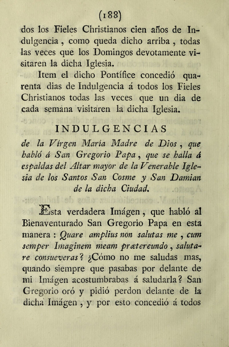 (.88) dos los Fieles Christianos cien años de In- dulgencia , como queda dicho arriba , todas las veces que los Domingos devotamente vi- sitaren la dicha Iglesia. Item el dicho Pontífice concedió qua- renta dias de Indulgencia á todos los Fieles Christianos todas las veces que un dia de cada semana visitaren la dicha Iglesia. INDULGENCIAS de la Virgen María Madre de Dios , que habló á San Gregorio Papa, que se halla á espaldas del Altar mayor de la Venerable Igle- sia de los Santos San Cosme y San Damian de la dicha Ciudad. Esta verdadera Imagen, que habló al Bienaventurado San Gregorio Papa en esta manera : Quare amplias non solutas me , cum semper Imaginem meam prxtereundo , soluta- re consueverasí ¿Cómo no me saludas mas, quando siempre que pasabas por delante de mi Imagen acostumbrabas á saludarla? San Gregorio oró y pidió perdón delante de la dicha Imagen , y por esto concedió á todos