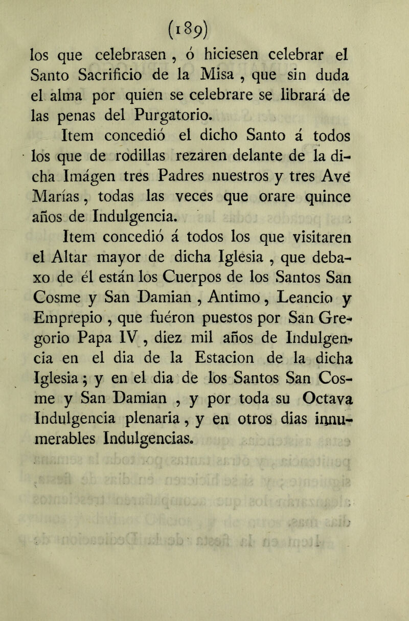 los que celebrasen , ó hiciesen celebrar el Santo Sacrificio de la Misa , que sin duda el alma por quien se celebrare se librará de las penas del Purgatorio. Item concedió el dicho Santo á todos los que de rodillas rezaren delante de la di- cha Imagen tres Padres nuestros y tres Avé Marías, todas las veces que orare quince años de Indulgencia. Item concedió á todos los que visitaren el Altar mayor de dicha Iglesia , que deba- xo de él están los Cuerpos de los Santos San Cosme y San Damian , Antimo, Leancio y Emprepio , que fueron puestos por San Gre- gorio Papa IV, diez mil años de Indulgen- cia en el dia de la Estación de la dicha Iglesia; y en el dia de los Santos San Cos- me y San Damian , y por toda su Octava Indulgencia plenaria, y en otros dias innu- merables Indulgencias.