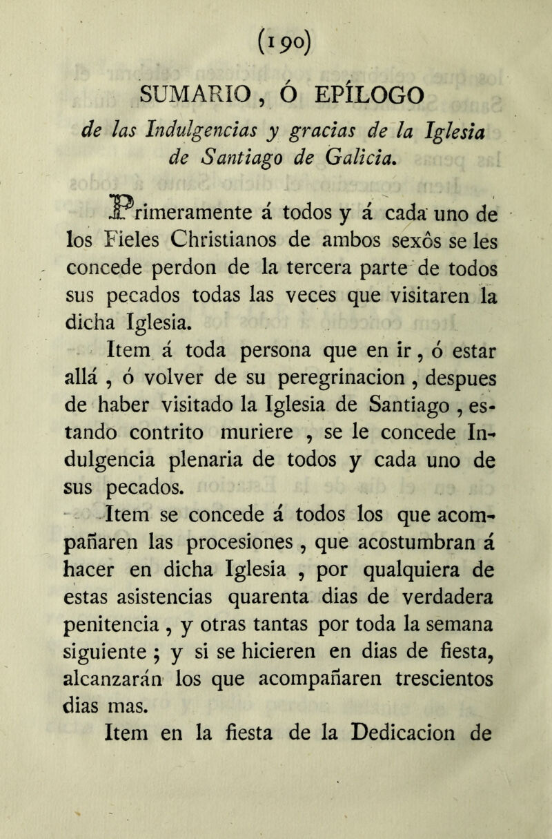 SUMARIO, ó EPÍLOGO de las Indulgencias y gracias de la Iglesia de Santiago de Galicia. ^Primeramente á todos y á cada'uno de los Fieles Christianos de ambos sexos se les concede perdón de la tercera parte de todos sus pecados todas las veces que visitaren la dicha Iglesia. - Item á toda persona que en ir, ó estar allá , ó volver de su peregrinación , después de haber visitado la Iglesia de Santiago , es- tando contrito muriere , se le concede In- dulgencia plenaria de todos y cada uno de sus pecados. Item se concede á todos los que acom- pañaren las procesiones , que acostumbran á hacer en dicha Iglesia , por qualquiera de estas asistencias quarenta dias de verdadera penitencia , y otras tantas por toda la semana siguiente ; y si se hicieren en dias de fiesta, alcanzarán’ los que acompañaren trescientos dias mas. Item en la fiesta de la Dedicación de