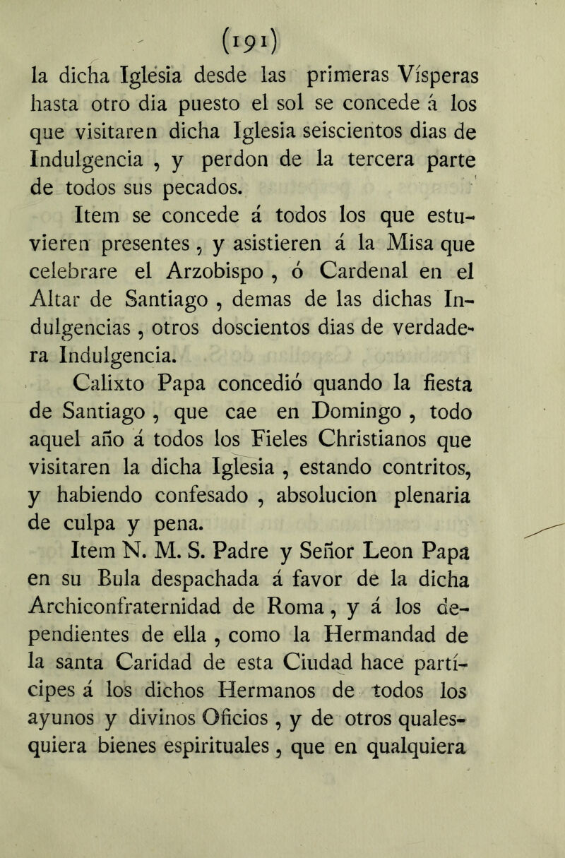 la dicha Iglesia desde las primeras Vísperas hasta otro dia puesto el sol se concede á los que visitaren dicha Iglesia seiscientos dias de Indulgencia , y perdón de la tercera parte de todos sus pecados. Item se concede á todos los que estu- vieren presentes, y asistieren á la Misa que celebrare el Arzobispo , ó Cardenal en el Altar de Santiago , demas de las dichas In- dulgencias , otros doscientos dias de verdade- ra Indulgencia. Calixto Papa concedió quando la fiesta de Santiago , que cae en Domingo , todo aquel año á todos los Fieles Christianos que visitaren la dicha Iglesia , estando contritos, y habiendo confesado , absolución plenaria de culpa y pena. Item N. M. S. Padre y Señor León Papa en su Bula despachada á favor de la dicha Archiconfraternidad de Roma, y á los de- pendientes de ella , como la Hermandad de la santa Caridad de esta Ciudad hace partí- cipes á los dichos Hermanos de todos los ayunos y divinos Oficios , y de otros quales- quiera bienes espirituales, que en qualquiera