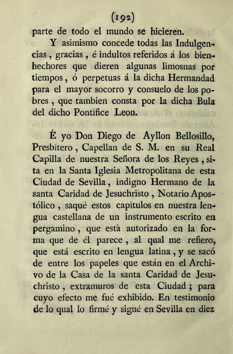 parte de todo el mundo se hicieren, Y asimismo concede todas las Indulgen- cias , gracias , é indultos referidos á los bien- hechores que dieren algunas limosnas por tiempos, ó perpetuas á la dicha Hermandad para el mayor socorro y consuelo de los po- bres , que también consta por la dicha Bula del dicho Pontífice León. É yo Don Diego de Ayllon Bellosillo, Presbítero, Capellán de S. M. en su Real Capilla de nuestra Señora de los Reyes , si- ta en la Santa Iglesia Metropolitana de esta Ciudad de Sevilla, indigno Hermano de la santa Caridad de Jesuchristo , Notario Apos- tólico , saqué estos capítulos en nuestra len- gua castellana de un instrumento escrito en pergamino , que está autorizado en la for- ma que de él parece , al qual me refiero, que está escrito en lengua latina, y se sacó de entre los papeles que están en el Archi- vo de la Casa de la santa Caridad de Jesu- christo , extramuros de esta Ciudad; para cuyo efecto me fué exhibido. En testimonio de lo qual lo firmé y signé en Sevilla en diez