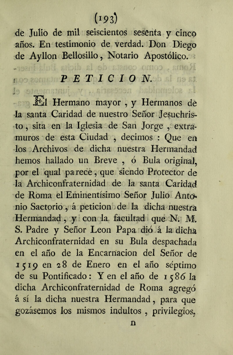 de Julio de mil seiscientos sesenta y cinco años. En testimonio de verdad. Don Diego de Ayllon Bellosillo, Notario Apostólico. ■ ? PETICION. El Hermano mayor , y Hermanos dé -la santa Caridad de nuestro Señor Jesuchris- to, sita en la Iglesia de San Jorge , extra- muros • de esta Ciudad , decimos : Que en los .Archivos de dicha nuestra Hermandad hemos hallado un Breve , ó Bula original, por el qual parece, que siendo Protector de la Archiconfraternidad de la santa Caridad de Roma el Eminentísimo Señor Julio Antoi^ nio Sactorio,' á peticionado la dicha nuestra Hermandad, .y! con la facultad que N.' JVf. S. Padre y Señor León Papa'dio.á la dicha Archiconfraternidad en su Bula despachada en el año de la Encarnación del Señor de 1519 en 28 de Enero en el año séptimo de su Pontificado: Y en el año de 1586 la dicha Archiconfraternidad de Roma agregó á sí la dicha nuestra Hermandad, para que gozásemos los mismos indultos , privilegios, n