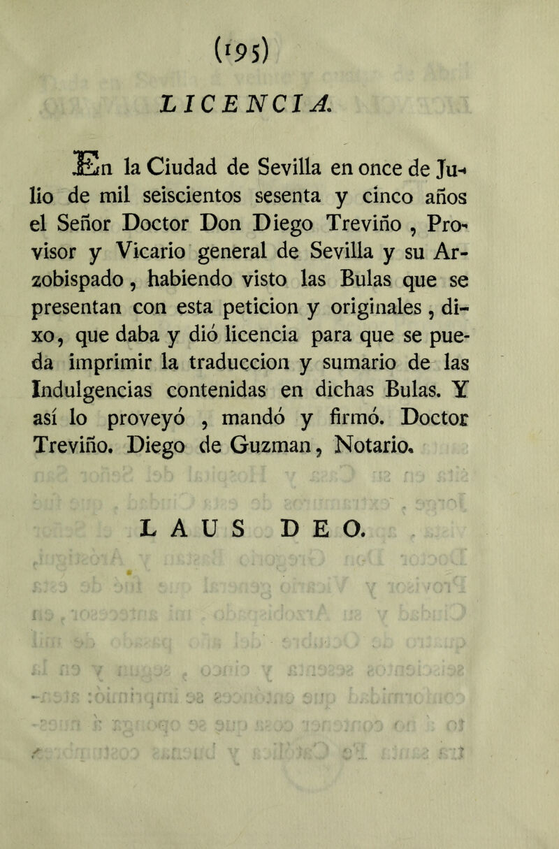 LICENCIA la Ciudad de Sevilla en once de Ju-* lio de mil seiscientos sesenta y cinco años el Señor Doctor Don Diego Treviño , Pro- visor y Vicario general de Sevilla y su Ar- zobispado , habiendo visto las Bulas que se presentan con esta petición y originales , di- xo, que daba y dió licencia para que se pue- da imprimir la traducción y sumario de las Indulgencias contenidas en dichas Bulas. Y así lo proveyó , mandó y firmó. Doctor Treviño. Diego de Guzman, Notario. L A U S D E O.