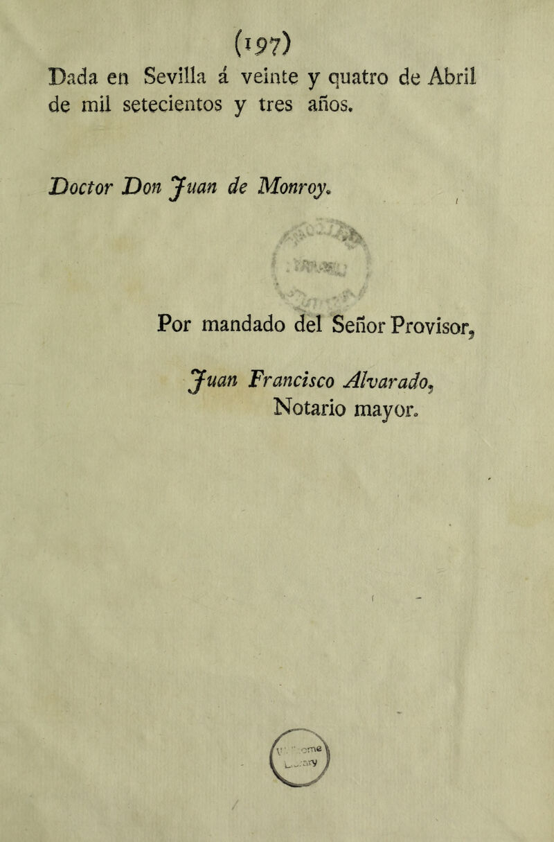 Dada en Sevilla á veinte y quatro de Abril de mil setecientos y tres años. Doctor Don yuan de Monroy, Por mandado del Señor Provisor, yuan Francisco Alvarado^ Notario mayor.