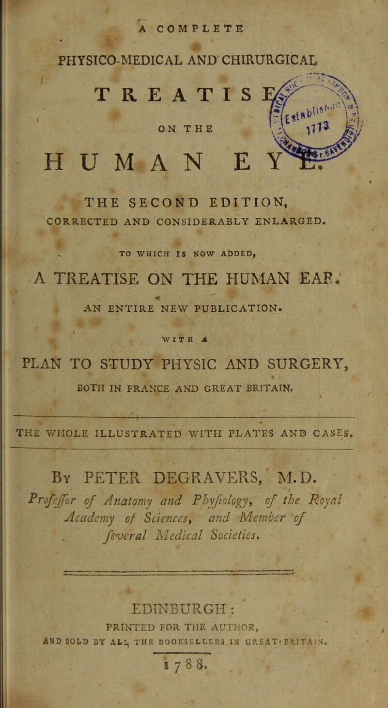 A COMPLETE PHYSICO-MEDICAL AND CHIRURGICAL / . 4b ' TREATIS & ON T H E HUMAN E THE SECOND EDITION, CORRECTED AND CONSIDERABLY ENLARGED. . TO WHICH IS NOW ADDED, A TREATISE ON THE HUMAN EAR.' AN ENTIRE NEW PUBLICATION. * * WITH A PLAN TO STUDY PHYSIC AND SURGERY, • f BOTH IN FRANCE AND GREAT BRITAIN. the whole illustrated with plates and cases. By PETER DEGRAVERS, M.D. i Profejfor of Anatomy and Phy/iolcgy, of the R.oyal Academy of Sciences, and Member of feveral Medical Societies. EDINBURGH : printed for the author, AND SOLD BY ALL TH F. BOOKSELLERS IN GREAT* BRITA IN. 5788,