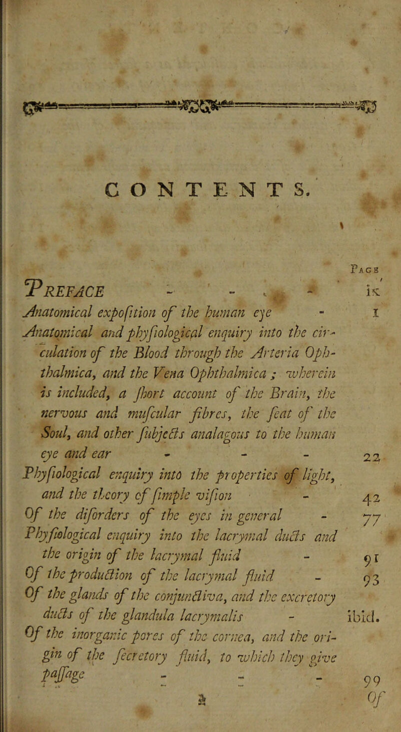 r- 0* CONTENTS. 5P REFACE - <* - ' Anatomical expo fit ion of the human eye Anatomical and phyfiological enquiry into the civ- culation of the Blood through the Arteria Oph- thalmica, /w*/ rfo Ophthalmic a ; -wherein is included, Jhort account of the Brain, the nervous and mufcidar fibres, the feat of the Soul, and other fubjeCls analagous to the human eye and ear - - Phyfiological enquiry into the properties of light, and the theory of fimple vifion Of the diforders of the eyes in general Phyfiological enquiry into the lacrymal duels and the origin of the lacrymal fluid Of the production of the lacrymal fluid Of the glands of the conjunctiva, and the excretory duds oj the glandida lacrymalis Of the inorganic pores of the cornea, and the ori- gin of the fecrctory fluid, to -which they give pajfage - - a Pagb / i*e I 22 42 77 91 93 ibid. 99 Of