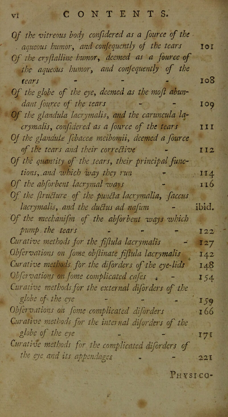 Of the vitreous body confidered as a fource of the aqueous humor, and confequently of the tears ioi Of the cryfialline humor, deemed as a fource of the aqueous humor, and confequently of the tears - - - 108 Of the globe of the eye, deemed as the mofl abun- dant fource of the tears - - 109 Of the glandida laery mails, and the caruncula la- crymalis, confidered as a fource of the tears 111 Of the glandules febacece meibomii, deemed a fource of the tears and their corrective - 112 Of the quantity of the tears, their principal func- tions, and which way they run * 114 Of the abforbent lacrymal ways - 116 Of the flruClure of the ptmCla lacrymaUa, faccus lacrymalis, and the ductus ad nafum - ibid. Of the mechanifm of the abforbent ways which pump the tears - - - 122 Curative methods for the fiflula lacrymalis - 127 Obfer vat ions on fome obfiinate fijliila lacrymalis 142 Curative methods for the diforders of the eye-lids 148 Offer vat ions on fome complicated cafes t 154 Curative methods for the external diforders of the globe of the eye - - - 159 Obfervations on fome complicated diforders 166 Curative methods for the internal diforders of the globe of the eye - - 17 r Curative met ho ds for the complicated diforders of the eye and its appendages - - 221 Physi co-