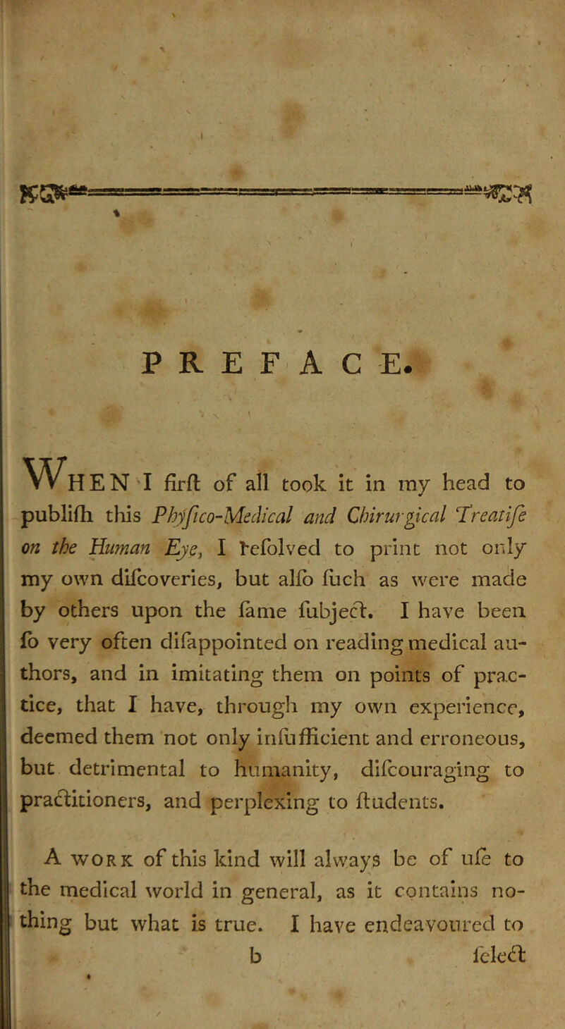 BO*** PREFACE. ' - * ■ 'i N \ . » - > WHEN I firfl of all took it in my head to publifh this Pbyfico-Medical and Chirurgical Treatife on the Human Eye, I I'cfolved to print not only my own difcoveries, but alio fuch as were made by others upon the fame fubjecd. I have been fo very often difappointed on reading medical au- thors, and in imitating them on points of prac- tice, that I have, through my own experience, deemed them not only infufficient and erroneous, but detrimental to humanity, difcouraging to practitioners, and perplexing to fludents. A work of this kind will always be of ufe to the medical world in general, as it contains no- thing but what is true. I have endeavoured to b leledfc