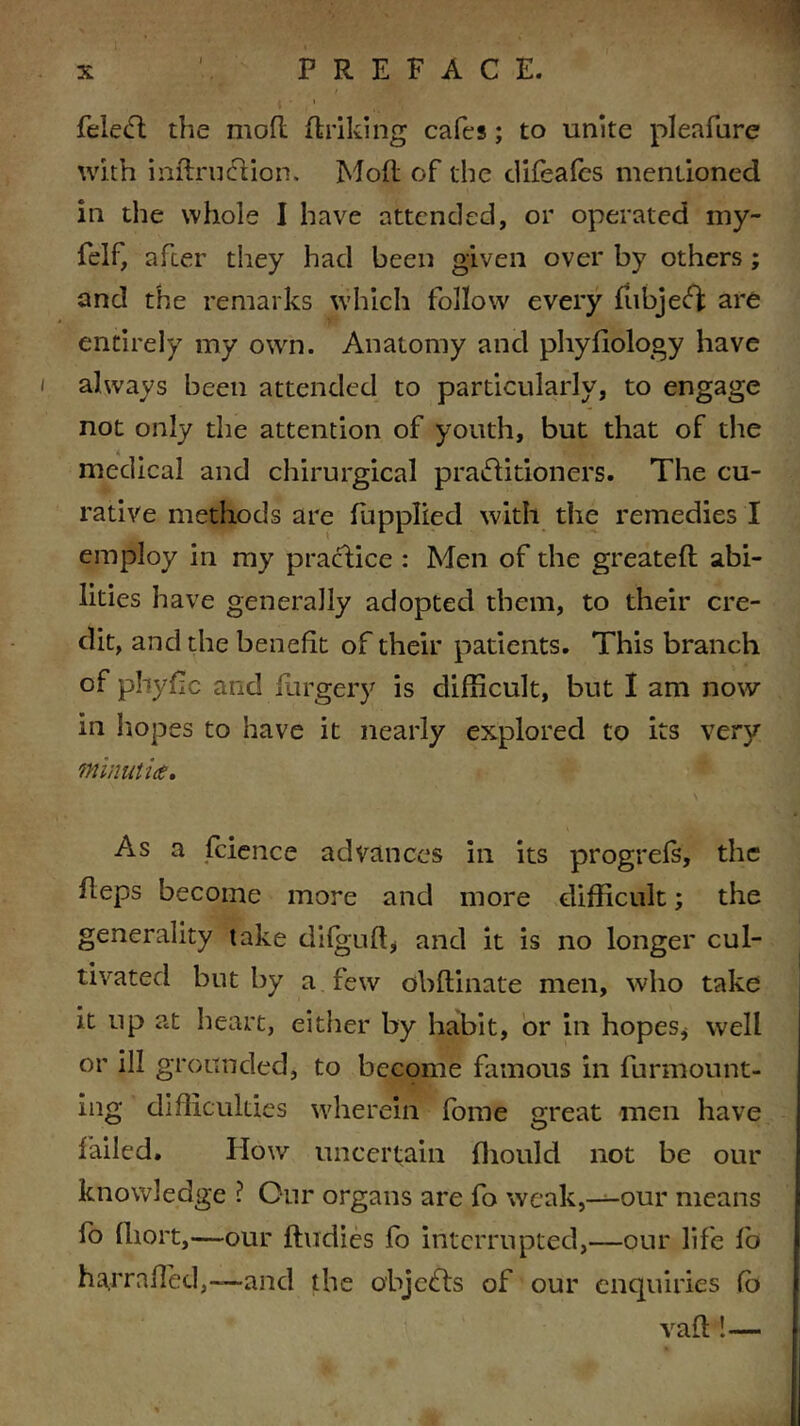 feleCt the mod driking cafes; to unite pleafure with indrucftion, Mod of the difeafcs mentioned in the whole I have attended, or operated my- felf, after they had been given over by others ; and the remarks which follow every fubjeCj: are entirely my own. Anatomy and phyfiology have always been attended to particularly, to engage not only the attention of youth, but that of the medical and chirurgical practitioners. The cu- rative methods are fupplied with the remedies I employ in my practice : Men of the greated abi- lities have generally adopted them, to their cre- dit, and the benefit of their patients. This branch of phyde and forgery is difficult, but I am now in hopes to have it nearly explored to its very minutiae* As a fcience advances in its progrefs, the deps become more and more difficult; the generality take difguft, and it is no longer cul- tivated but by a few obdinate men, who take it up at heart, either by habit, or in hopes, well or ill grounded, to become famous in furmount- ing difficulties wherein fome great men have failed. IIow uncertain fliould not be our knowledge ? Our organs are fo weak,—our means fo fhort,—our ftudies fo interrupted,—our life fo ha,traded,—and the objects of our enquiries fb vad !—