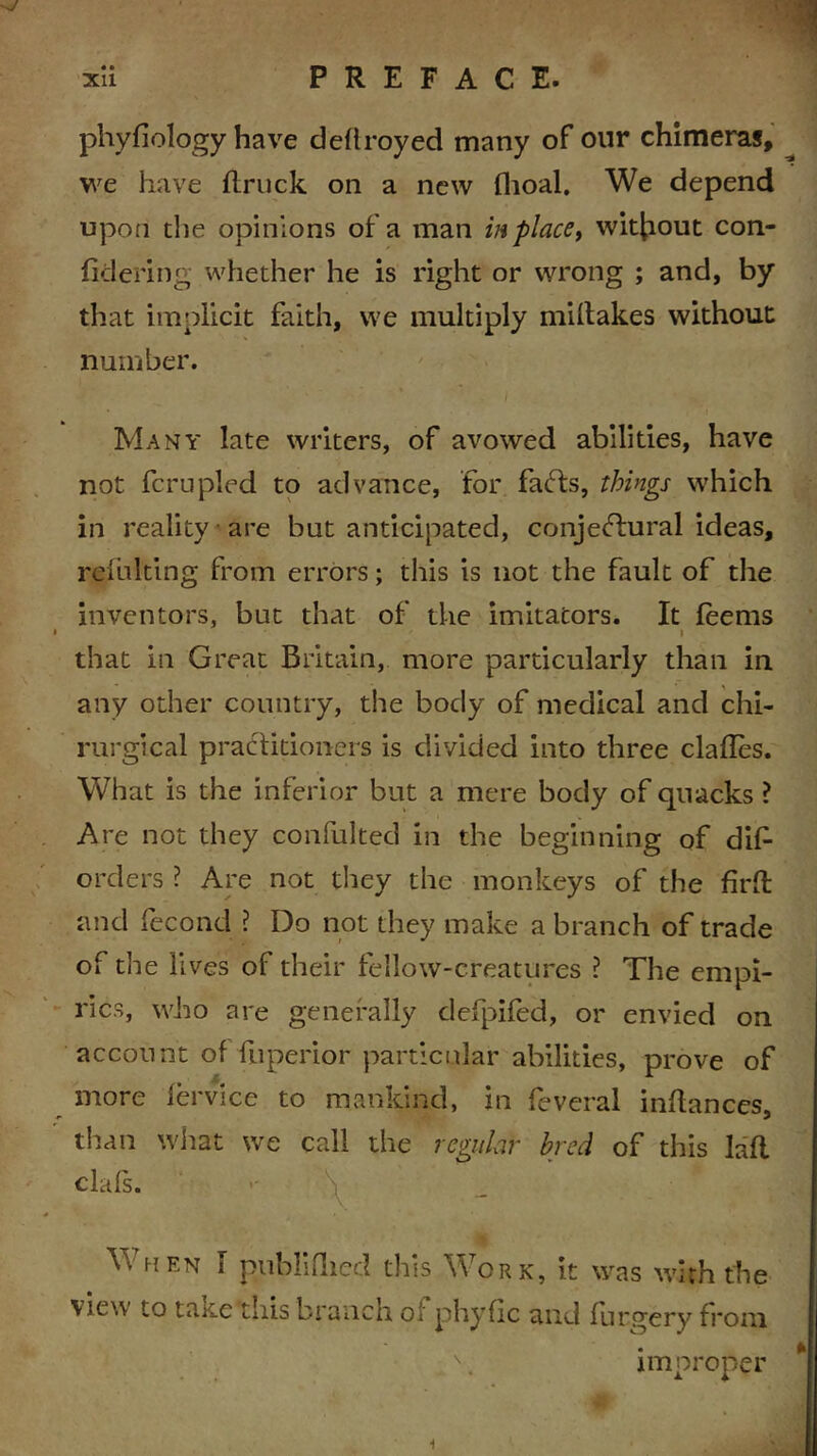 « • phyfiology have deftroyed many of our chimeras, we have flruck on a new fhoal. We depend upon the opinions of a man in place, without con- fklering whether he is right or wrong ; and, by that implicit faith, we multiply miltakes without number. Many late writers, of avowed abilities, have not fcrupled to advance, for farts, things which in reality are but anticipated, conjertural ideas, relulting from errors; this is not the fault of the inventors, but that of the imitators. It leems i that in Great Britain, more particularly than in any other country, the body of medical and chi- rurgical practitioners is divided into three clafles. What is the inferior but a mere body of quacks ? Are not they confulted in the beginning of dis- orders ? Are not they the monkeys of the firft and Second ? Do not they make a branch of trade of the lives of their fellow-creatures ? The empi- rics, who are generally defpifed, or envied on account of Superior particular abilities, prove of more Service to mankind, in Several inllances, than what we call the regular bred of this laft clafs. •- \ When I publifiled this Work, it was with the view to tRKe tins branch o. phyfic and furgery from improper