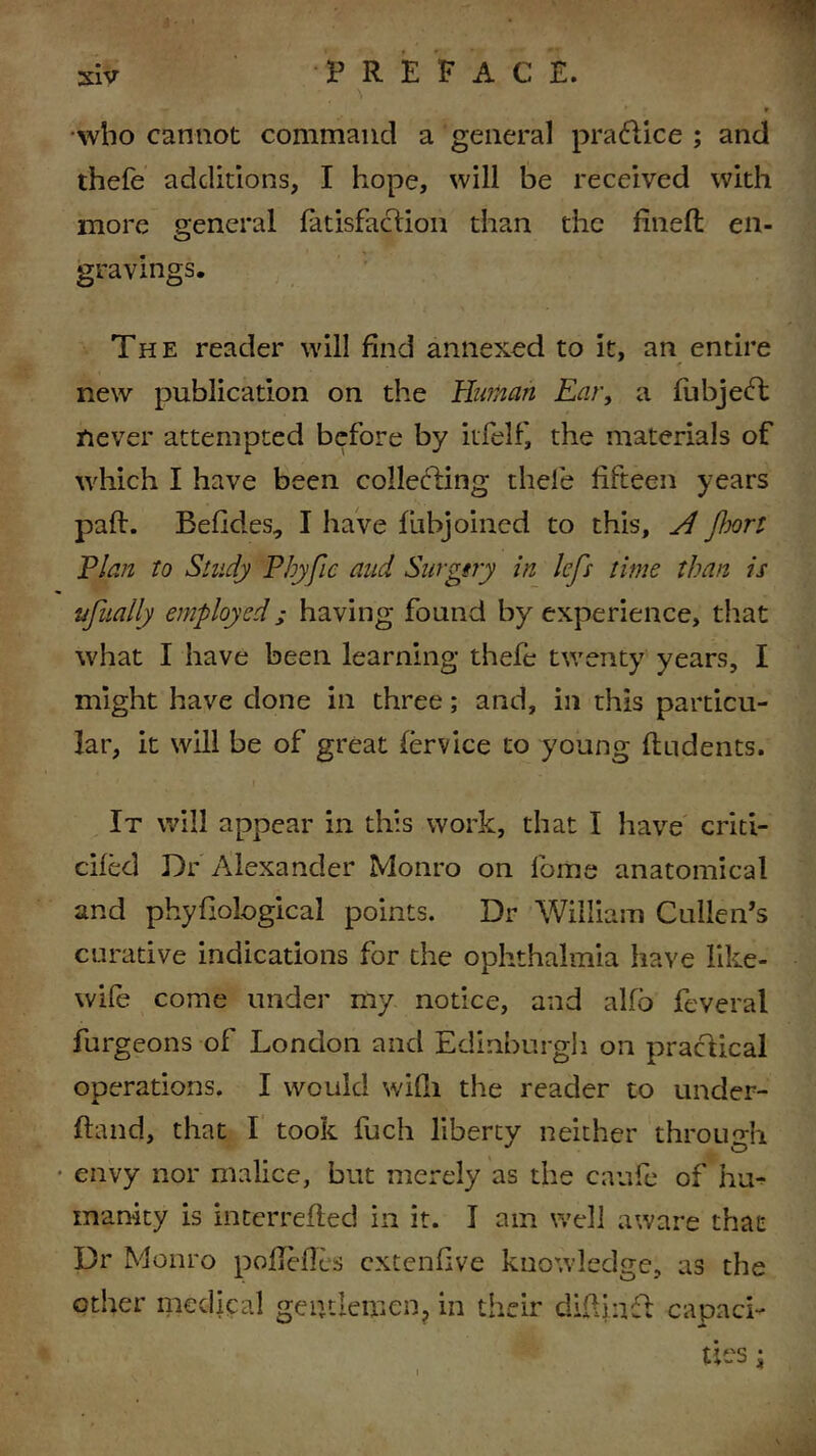 who cannot command a general practice ; and thefe additions, I hope, will be received with more general fatisfaclion than the fined en- gravings. The reader will find annexed to it, an entire new publication on the Human Ear, a fubjebfc never attempted before by itfelf, the materials of which I have been collecting thefe fifteen years pad. Befides, I have fubjoined to this, H port Plan to Study Pbyfic and Surgtry in lep time than is ufually employed; having found by experience, that what I have been learning thefe twenty years, I might have done in three; and, in this particu- lar, it will be of great fervice to young dudents. ' • i ' It will appear in this work, that I have criti- cifed Dr Alexander Monro on lb me anatomical and phyfiological points. Dr William Cullen’s curative indications for the ophthalmia have like- wife come under my notice, and alfo feveral furgeons of London and Edinburgh on practical operations. I would wifli the reader to under- ftand, that I took fuch liberty neither through envy nor malice, but merely as the caufe of ha^ inanity is interreded in it. I am well aware that Dr Monro poflefles extenfive knowledge, as the other medical gentlemen, in their didinfl capaci-