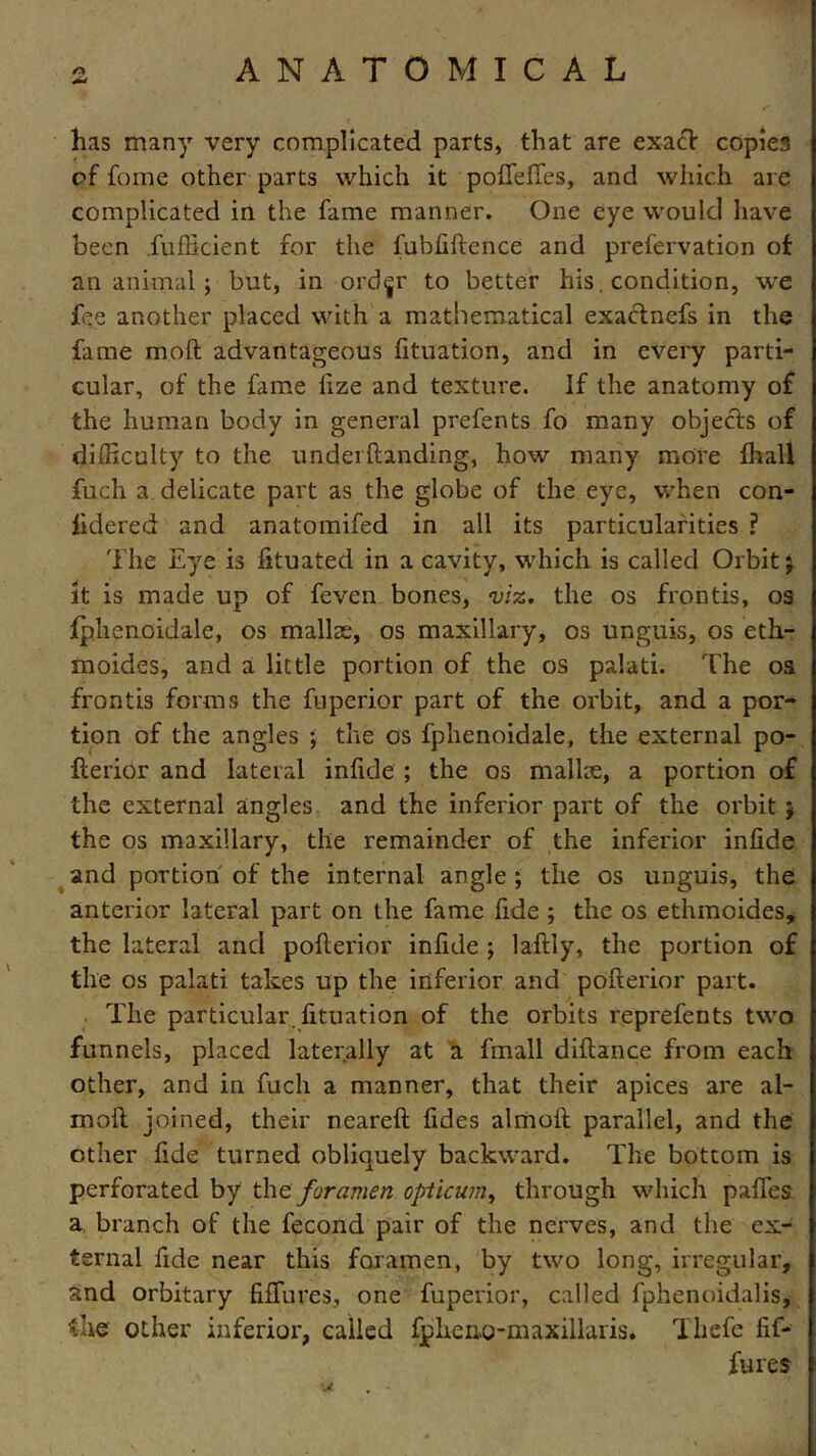 +* has many very complicated parts, that are exact copies of fome other parts which it poffeffes, and which are complicated in the fame manner. One eye would have been fufficient for the fubfiftence and prefervation of an animal ; but, in ord<jr to better his. condition, we fee another placed with a mathematical exactnefs in the fame moll; advantageous fituation, and in every parti- cular, of the fame fize and texture. If the anatomy of the human body in general prefents fo many objects of difficulty to the under (landing, how many more fhall fuch a delicate part as the globe of the eye, when con- lidered and anatomifed in all its particularities ? The Eye is fituated in a cavity, which is called Orbit; it is made up of feven bones, viz. the os fronds, os fphenoidale, os mallte, os maxillary, os unguis, os eth- moides, and a little portion of the os palati. The os fronds forms the fuperior part of the orbit, and a por- tion of the angles ; the os fphenoidale, the external po- flerior and lateral infide ; the os mallie, a portion of the external angles and the inferior part of the orbit ; the os maxillary, the remainder of the inferior infide and portion of the internal angle ; the os unguis, the anterior lateral part on the fame fide; the os ethmoides, the lateral and poflerior infide ; laftly, the portion of the os palati takes up the inferior and poflerior part. The particular, fituation of the orbits reprefents two funnels, placed laterally at a fmall diflance from each other, and in fucli a manner, that their apices are al- moil joined, their neareft fides almoil parallel, and the other fide turned obliquely backward. The bottom is perforated by the foramen opticum, through which paffes a branch of the fecond pair of the nerves, and the ex- ternal fide near this foramen, by two long, irregular, and orbitary fiffures, one fuperior, called fphenoidalis, die other inferior, called fpkeno-maxillaris. Thefe fif- fures