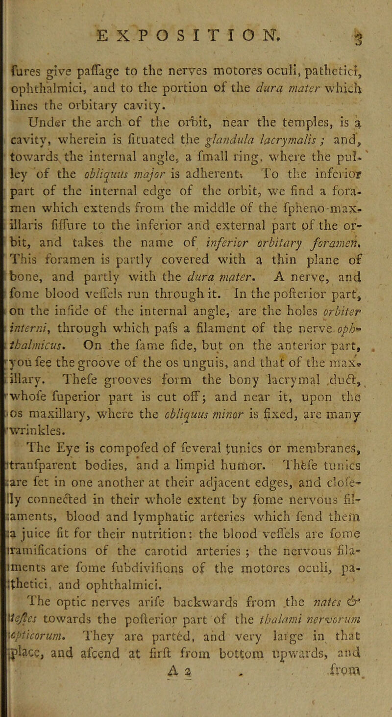 5 fures give paffage to the nerves motores oculi, pathetic!, ophthalmlci, and to the portion of the dura mater which lines the orbitary cavity. Under the arch of the orbit, near the temples, is a cavity, wherein is fituated the glandula lacrymalis ; and, towards the internal angle, a fmall ring, where the pul- ley of the obliquus major is adherent; To the inferior part of the internal edge of the orbit, we find a fora- men which extends from the middle of the fpheno max- illaris fiffure to the inferior and external part of the or- bit, and takes the name of inferior orbitary foramen, This foramen is partly covered with a thin plane of bone, and partly with the dura mater. A nerve, and fome blood veffels run through it. In the pofterior part, on the in'ide of the internal angle, are the holes orbiter interni, through which pafs a filament of the nerve- oph*> thalmicus. On the fame fide, but on the anterior part, ■you fee the groove of the os unguis, and that of the max. illary. Thefe grooves form the bony lacrymal duft, whole fuperior part is cut off; and near it, upon the • os maxillary, where the cbliauus minor is fixed, are many r wrinkles. The Eye is compofed of feverai tunics or membranes, itranfparent bodies, and a limpid humor. ThCfe tunic's sare fet in one another at their adjacent edges, and clofe- lly connected in their whole extent by fome nervous fil- ;aments, blood and lymphatic arteries which fend them ;a juice fit for their nutrition: the blood veffels are fome iramifications of the carotid arteries ; the nervous fila- iments are fome fubdivifions of the motores oculi, pa- jfhetici and ophthalmici. The optic nerves arife backwards from the nates dr* Itejles towards the pofterior part of the thalami nervorum wpticorum. They arc parted, and very laige in that lpla.ce, and afcend at firft from bottom upwards, and A 2 . . ' .from.