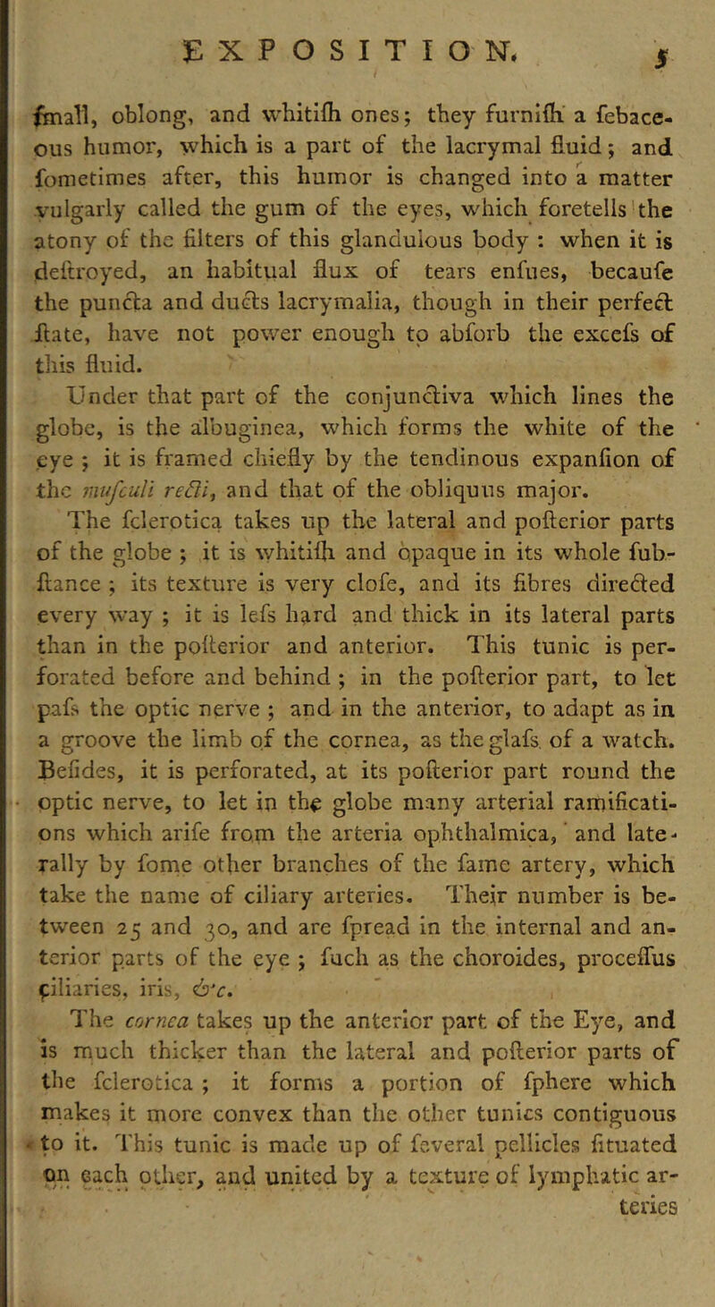 fmall, oblong, and whitifh ones; they furnifh a febacc- ous humor, which is a part of the lacrymal fluid; and fometimes after, this humor is changed into a matter vulgarly called the gum of the eyes, which foretells the atony of the filters of this glanduious body : when it is deftroyed, an habitual flux of tears enfues, becaufe the puncta and duels lacrymajia, though in their perfect hate, have not power enough to abforb the excefs of this fluid. Under that part of the conjunctiva which lines the globe, is the albuginea, which forms the white of the eye ; it is framed chiefly by the tendinous expanfion of the mufeuli refti, and that of the obliquus major. The fclerotica takes up the lateral and pofterior parts of the globe ; it is whitifh and opaque in its whole fub- ftance ; its texture is very clofe, and its fibres directed every way ; it is lefs hard and thick in its lateral parts than in the pofterior and anterior. This tunic is per- forated before and behind ; in the pofterior part, to let pafs the optic nerve ; and in the anterior, to adapt as in a groove the limb of the cornea, as the glafs. of a watch. Befides, it is perforated, at its pofterior part round the optic nerve, to let in the globe many arterial ramificati- ons which arife from the arteria ophthalmica, and late- rally by fome other branches of the fame artery, which take the name of ciliary arteries. Their number is be- tween 25 and 30, and are fpread in the internal and an- terior parts of the eye ; fucli as the choroides, proceflus filiaries, iris, &c. The cornea takes up the anterior part of the Eye, and is much thicker than the lateral and pofterior parts of the fclerotica ; it forms a portion of fphere which makes it more convex than the other tunics contiguous • to it. This tunic is made up of feveral pellicles fituated on each other, and united by a texture of lymphatic ar- teries