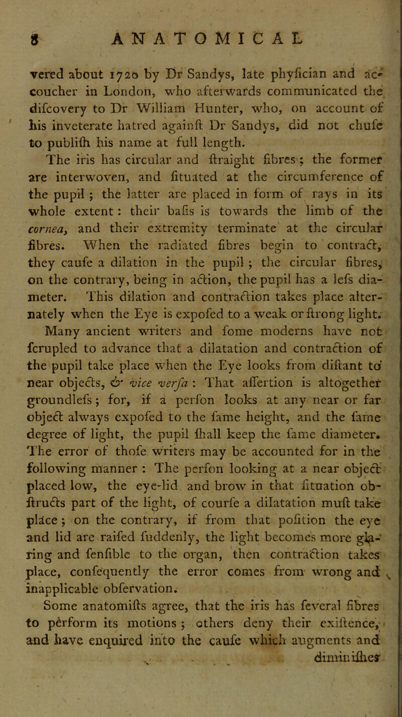 vered about 1720 by Dr Sandys, late phyfician and ac* coucher in London, who afterwards communicated the difcovery to Dr William Hunter, who, on account of his inveterate hatred againft Dr Sandys, did not chufe to publiffi his name at full length. The iris has circular and ftraight fibres ; the former are interwoven, and fituated at the circumference of the pupil ; the latter are placed in form of rays in its whole extent : their balls is towards the limb of the cornea> and their extremity terminate at the circular fibres. When the radiated fibres begin to contract, they caufe a dilation in the pupil ; the circular fibres, on the contrary, being in action, the pupil has a lefs dia- meter. This dilation and contraction takes place alter- nately when the Eye is expofed to a weak orftrong light. Many ancient writers and fome moderns have not fcrupled to advance that a dilatation and contraction of the pupil take place when the Eye looks from difiant to near objects, & vice verfa : That affection is altogether groundlefs ; for, if a perfon looks at any near or far object always expofed to the fame height, and the fame degree of light, the pupil fir all keep the fame diameter. The error of thofe writers may be accounted for in the following manner : The perfon looking at a near objedb placed low, the eye-lid and brow in that fituation ob- ffructs part of the light, of courfe a dilatation muff take place ; on the contrary, if from that pofition the eye and lid are raffed fuddenly, the light becomes more gla- ring and fenfible to the organ, then contraction takes place, confequendy the error comes from wrong and ^ inapplicable obfervation. Some anatomifts agree, that the iris has feveral fibres to perform its motions ; others deny their exigence, and have enquired into the caufe which augments and .• . diminifheff