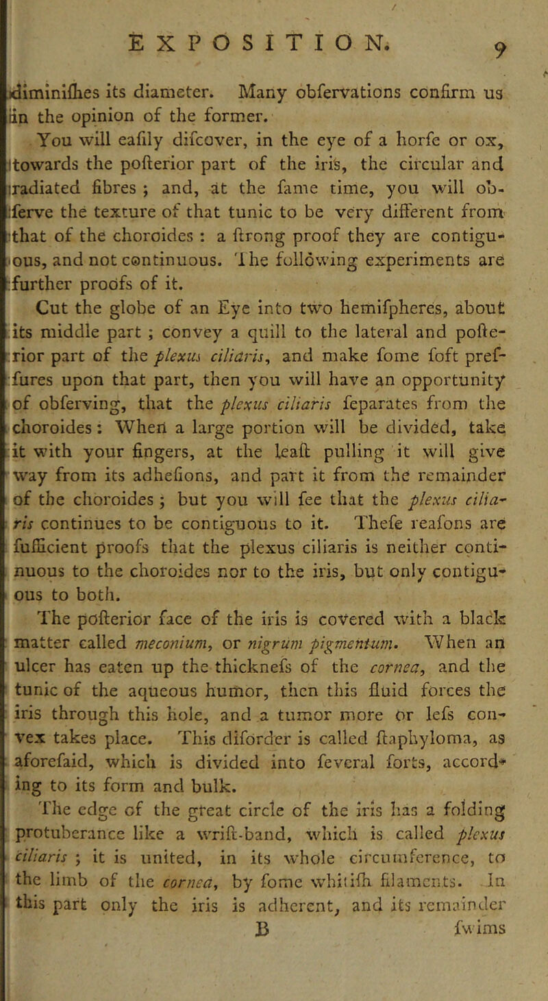 / EXPOSITION. 9 idiminiflies its diameter. Many obfervations confirm us iin the opinion of the former. You will eafily difcover, in the eye of a horfe or ox, (towards the pofterior part of the iris, the circular and iradiated fibres ; and, at the fame time, you will oo- iferve the texture of that tunic to be very different from (that of the choroides : a ftrong proof they are contigu- ous, and not continuous. 'I he following experiments are [further proofs of it. Cut the globe of an Eye into two hemifpheres, about its middle part ; convey a quill to the lateral and pofte- rior part of the plexus eiliaris, and make fome foft pref* fures upon that part, then you will have an opportunity of obferving, that the plexus eiliaris feparates from the choroides : When a large portion will be divided, take it with your fingers, at the leaft pulling it will give way from its adhefions, and part it from the remainder of the choroides ; but you will fee that the plexus cilia- ris continues to be contiguous to it. Thefe reafons are fufiicient proofs that the plexus eiliaris is neither conti- nuous to the choroides nor to the iris, but only contigu- ous to both. The pofterior face of the iris is covered with a black matter called meconium, or nigrum pigmentum. When an ulcer has eaten up the thicknefs of the cornea, and the tunic of the aqueous humor, then this fluid forces the iris through this hole, and a tumor more or lefs con- vex takes place. This diforder is called ftaphyloma, as aforefaid, which is divided into fevcral forts, accord-* ing to its form and bulk. The edge of the great circle of the iris has a folding protuberance like a wrift-band, which is called plexus eiliaris ; it is united, in its whole circumference, to the limb of the corned, by fome whitffh filaments. In this part only the iris is adherent, and its remainder B fwims