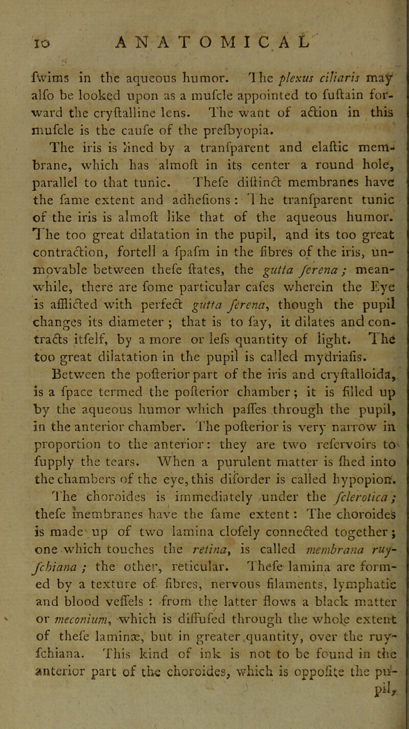 fvvims in the aqueous humor. The plexus ciliaris may alfo be looked upon as a mufcle appointed to fuftain for- ward the cryftalline lens. The want of action in this mufcle is the caufe of the prefbyopia. The iris is lined by a tranfparent and elaflic mem- brane, which has ahnoft in its center a round hole, parallel to that tunic. Thefe ditfinch membranes have the fame extent and adhefions: I he tranfparent tunic of the iris is almofl; like that of the aqueous humor. T he too great dilatation in the pupil, and its too great contraction, fortell a fpafm in the fibres of the iris, un- movable between thefe ftates, the gutta Jerena; mean- while, there are fome particular cafes wherein the Eye is afflicted with perfect gutta Jerena, though the pupil changes its diameter ; that is to fay, it dilates and con- tracts itfelf, by a more or lefs quantity of light. 1 he too great dilatation in the pupil is called mydriafis. Between the pofterior part of the iris and cryftalloida, is a fpace termed the pofterior chamber; it is filled up by the aqueous humor which paffes through the pupil, in the anterior chamber. The pofterior is very narrow in proportion to the anterior: they are two refervoirs to fuppiy the tears. When a purulent matter is filed into the chambers of the eye, this diforder is called hypopion. The choroides is immediately under the fclerotica; thefe membranes have the fame extent: The choroides is made up of two lamina clofely connected together; one which touches the retina, is called membrana ruy- fchiana ; the other, reticular. Thefe lamina are form- ed by a texture of fibres, nervous filaments, lymphatic and blood veffels : from the latter flows a black matter or meconium, which is diffufed through the whole extent of thefe laminae, but in greater quantity, over the ruy- fchiana. This kind of ink is not to be found in the anterior part of the choroides, which is oppolite the pii- piL