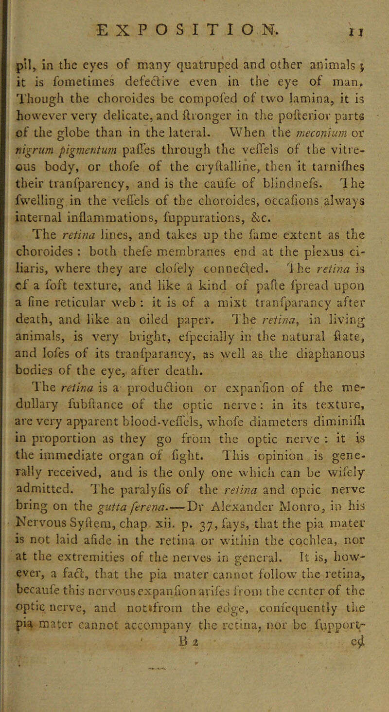 pil, in the eyes of many quatruped and other animals ; it is fometimes defective even in the eye of man. Though the choroides be compofed of two lamina, it is however very delicate, and flronger in the pofterior parts of the globe than in the lateral. When the meconium or nigrum pigmentum paffes through the veffels of the vitre- ous body, or thofe of the cryftalline, then it tarnifhes their tranfparency, and is the caufe of blindnefs. rlhe fvvelling in the veffels of the choroides, occafions always internal inflammations, fuppurations, &c. The retina lines, and takes up the fame extent as the choroides : both thefe membranes end at the plexus ci- liaris, where they are clofely connected. 'Ihe retina is cf a foft texture, and like a kind of pafle fpread upon a fine reticular web : it is of a mixt tranfparancy after death, and like an oiled paper. The retina, in living animals, is very bright, efpecially in the natural ftate, and lofes of its tranfparancy, as well as the diaphanous bodies of the eye, after death. The retina is a production or expanfion of the me- dullary fubftance of the optic nerve: in its texture, are very apparent biood-veffels, whofe diameters diminifii in proportion as they go from the optic nerve : it is the immediate organ of fight. This opinion is gene- rally received, and is the only one which can be wifely admitted. The paralyfis of the retina and optic nerve bring on the gutta ferena.—Dx Alexander Monro, in his Nervous Syftem, chap xii. p. 37, fays, that the pia mater is not laid afide in the retina or within the cochlea, nor at the extremities of the nerves in general. It is, how- ever, a fact, that the pia mater cannot follow the retina, becaufe this nervous expanfion arifes from the center of the optic nerve, and not*from the edge, confequently the pia mater cannot accompany the retina, nor be fupport-