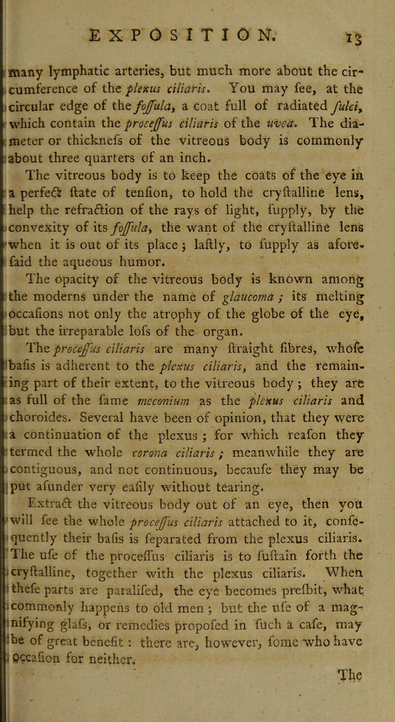 many lymphatic arteries, but much more about the cir- cumference of the plexus ciiiaris. You may fee, at the i circular edge of the fojfula, a coat full of radiated fulei, which contain the procejfus ciiiaris of the uvea. The dia- meter or thicknefs of the vitreous body is commonly :about three quarters of an inch. The vitreous body is to keep the coats of the eye in, a perfeft ftate of tenfion, to hold the cryftalline lens, help the refra&ion of the rays of light, fupply, by the convexity of its fojfula^ the want of the cryftalline lens ■when it is out of its place ; laftly, to fupply as afore- faid the aqueous humor. The opacity of the vitreous body is known among the moderns under the name of glaucoma ; its melting occafions not only the atrophy of the globe of the eye, but the irreparable lofs of the organ. The procejfus ciiiaris are many ftraight fibres, whofe ;bafis is adherent to the plexus ciiiaris, and the remain- ing part of their extent, to the vitreous body ; they are las full of the fame meconium as the plexus ciiiaris and jchoroides. Several have been of opinion, that they were a continuation of the plexus ; for which reafon they I termed the whole corona ciiiaris ; meanwhile they are 1 contiguous, and not continuous, becaufe they may be jput afunder very ealily without tearing. Extract the vitreous body out of an eye, then you '•will fee the whole procejfus ciiiaris attached to it, confe- quently their balls is feparated from the plexus ciiiaris. 1 he ufe of the proceffus ciiiaris is to fuftain forth the j cryftalline, together with the plexus ciiiaris. When ithefe parts are paralifed, the eye becomes prefbit, what 1 commonly happens to old men ; but the ufe of a mag- inifying glafs, or remedies propofed in fuch a cafe, may •be of great benefit: there are, however, fome who have - pccafion for neither. The
